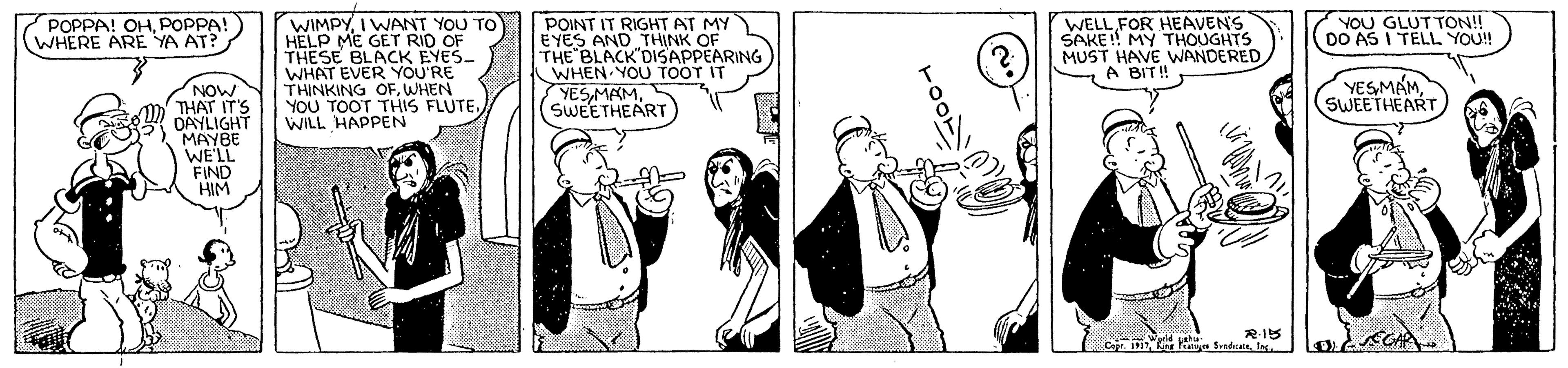 Black-and-white OCR: POPPA! OHPOPPA! WHERE ARE YA AT? WIMPYI WANT YOU TO HELP ME GET RID THESE BLACK EYES- WHAT EVER YOU'RE THINKING OFWHEN YOU TOOT THIS FLUTEWILL HAPPEN POINT IT RIGHT AI EYES AND THE BLACK DISAPPEARING WHEN YOU TOOT IT YESMAMSWEETHEART WELL FOR HEAVENS SAKE! MY THOUGHTS MUST HAVE WANDERED A BIT! AT MY OF YOU GLUTTON!! DO AS I TELL YOU! YESMAMSWEETHEART NOW THAT IT'S DAYLIGHT MAYBE WE'LL FIND HIM POPPA! OHPOPPA! WHERE ARE YA AT? WIMPYI WANT YOU TO HELP ME GET RID THESE BLACK EYES- WHAT EVER YOU'RE THINKING OFWHEN YOU TOOT THIS FLUTEWILL HAPPEN POINT IT RIGHT AI EYES AND THE BLACK DISAPPEARING WHEN YOU TOOT IT YESMAMSWEETHEART WELL FOR HEAVENS SAKE! MY THOUGHTS MUST HAVE WANDERED A BIT! AT MY OF YOU GLUTTON!! DO AS I TELL YOU! YESMAMSWEETHEART NOW THAT IT'S DAYLIGHT MAYBE WE'LL FIND HIM