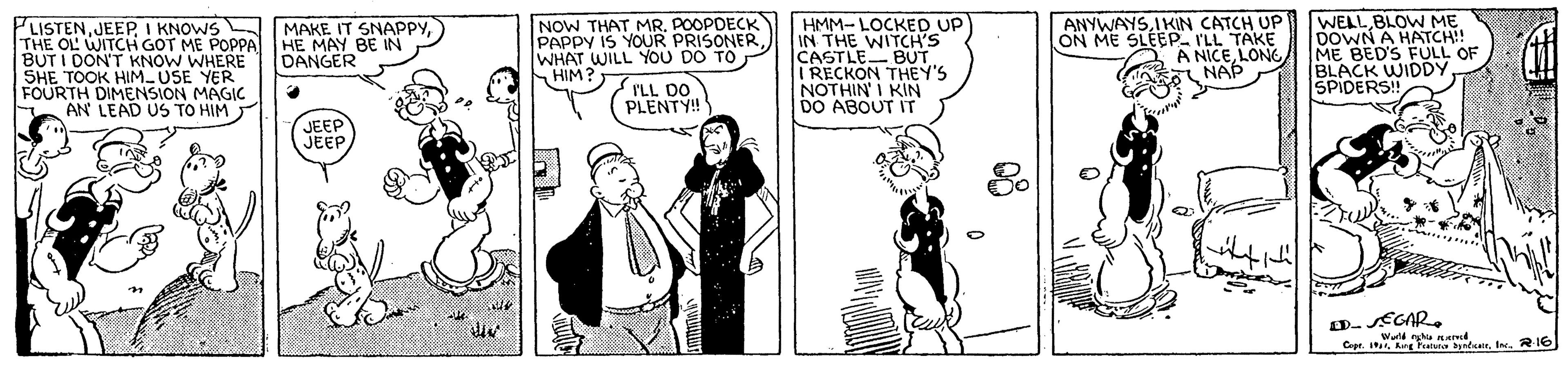Rectangle OCR: NOW THAT MR. POOPDEER PAPPY IS YOUR WHAT WILL YOU DO TO HIM HMM- LOCKED UP IN THE WITCH'S CASTLE BUT I RECKON THEY'S NOTHIN I KIN DO ABOUT IT ANYWAYSIKIN CATCH UP ON ME SLEEP. I'LL TAKE A NICELONG NAP WELL BLOW M? DOWN A HATCH!! ME BED'S FÜLL OF BLACK WIDDY SPIDERS! MAKE IT SNAPPYI KNOWS THE OL WITCH GOT ME POPPAHE MAY BE IN BUT I DON'T KNOW WHERE SHE TOOK HIM USE FOURTH DIMENSION MAGIC AN LEAD US TO HIM DANGER I'LL DO PLENTY! JEEP JEEP 0. SEGARa. RIG NOW THAT MR. POOPDEER PAPPY IS YOUR WHAT WILL YOU DO TO HIM HMM- LOCKED UP IN THE WITCH'S CASTLE BUT I RECKON THEY'S NOTHIN I KIN DO ABOUT IT ANYWAYSIKIN CATCH UP ON ME SLEEP. I'LL TAKE A NICELONG NAP WELL BLOW M? DOWN A HATCH!! ME BED'S FÜLL OF BLACK WIDDY SPIDERS! MAKE IT SNAPPYI KNOWS THE OL WITCH GOT ME POPPAHE MAY BE IN BUT I DON'T KNOW WHERE SHE TOOK HIM USE FOURTH DIMENSION MAGIC AN LEAD US TO HIM DANGER I'LL DO PLENTY! JEEP JEEP 0. SEGARa. RIG