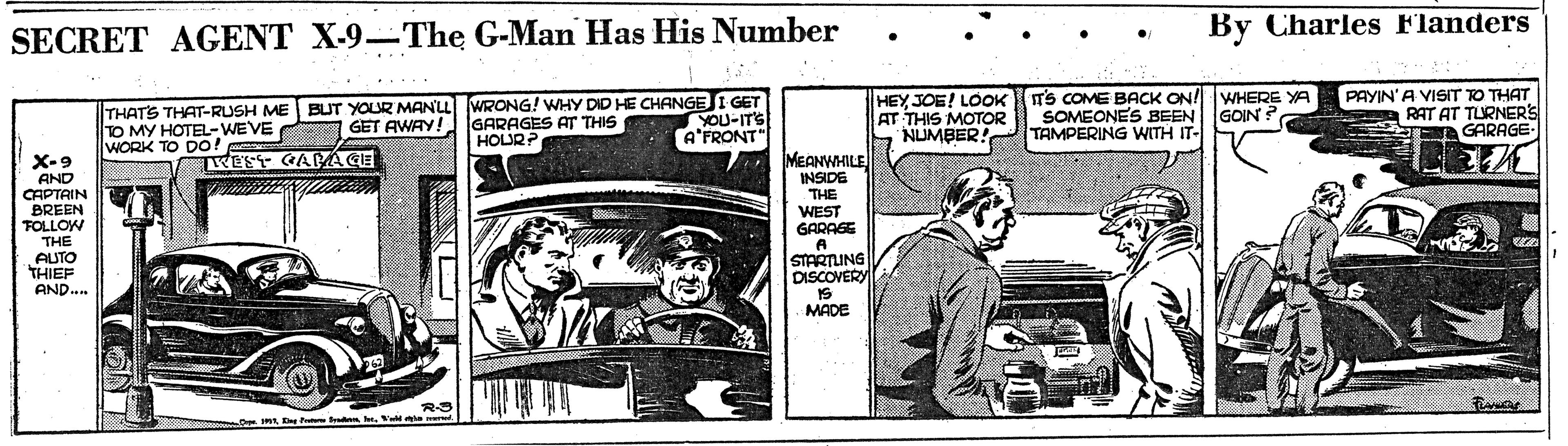 Fiction OCR: By Charles Flanders SECRET AGENT X-9-The G-Man Has His Number THATS THAT-RUSH ME BUT YOUR MANLL WRONG! WHY DID HE CHANGE I GET YOU-ITS HEY JOE! LOOK TS COME BACK ON! WHERE YA AT THIS MOTOR NUMBER! TAMPERING WITH IT- PAYIN'A VISIT TO THAT RAT AT TURNERS GARAGE SOMEONES BEEN GOIN ? TO MY HOTEL-WEVE WORK TO Do! GET AWAY! GARAGES AT THIS HOURF A'FRONT" X-9 AND CAPTAIN BREEN FOLLOW THE AUTO THIEF AND. MEANWHILE INSIDE THE WEST GARAGE TWEST GACACE STARTLING DISCOVERY MADE -De Imt . Va e By Charles Flanders SECRET AGENT X-9-The G-Man Has His Number THATS THAT-RUSH ME BUT YOUR MANLL WRONG! WHY DID HE CHANGE I GET YOU-ITS HEY JOE! LOOK TS COME BACK ON! WHERE YA AT THIS MOTOR NUMBER! TAMPERING WITH IT- PAYIN'A VISIT TO THAT RAT AT TURNERS GARAGE SOMEONES BEEN GOIN ? TO MY HOTEL-WEVE WORK TO Do! GET AWAY! GARAGES AT THIS HOURF A'FRONT" X-9 AND CAPTAIN BREEN FOLLOW THE AUTO THIEF AND. MEANWHILE INSIDE THE WEST GARAGE TWEST GACACE STARTLING DISCOVERY MADE -De Imt . Va e
