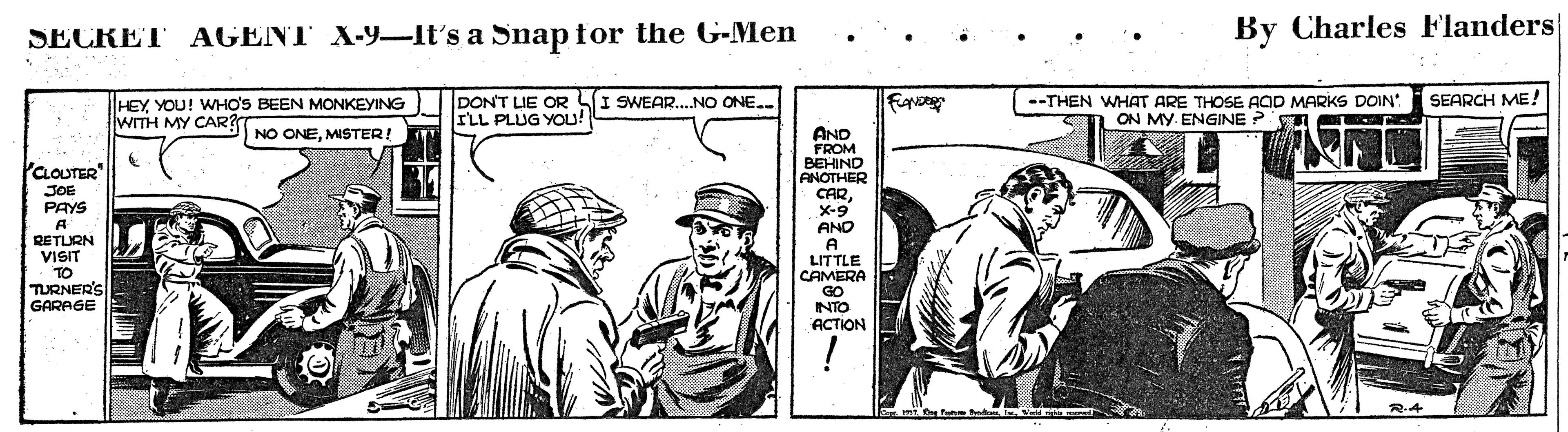 Hat OCR: AGENT X-9-It's a Snap for the G-Men By Charles Flanders SECRET SEARCH ME! HEYYOU! WHO'S BEEN MONKEYING WITH MY CAR? DONT LIE OR SI SWEAR..NO ONE.. ILL PLUG YOU! --THEN WHAT ARE THOSE ACID MARKS DOIN M ON MY. ENGINE ? A NO ONEMISTER AND FROM BEHIND ANOTHER CARX-9 AND PCLOUTER" JOE PAYS A RETURN VISIT TO TURNER'S GARAGE LITTLE CAMERA GO INTO ACTION AGENT X-9-It's a Snap for the G-Men By Charles Flanders SECRET SEARCH ME! HEYYOU! WHO'S BEEN MONKEYING WITH MY CAR? DONT LIE OR SI SWEAR..NO ONE.. ILL PLUG YOU! --THEN WHAT ARE THOSE ACID MARKS DOIN M ON MY. ENGINE ? A NO ONEMISTER AND FROM BEHIND ANOTHER CARX-9 AND PCLOUTER" JOE PAYS A RETURN VISIT TO TURNER'S GARAGE LITTLE CAMERA GO INTO ACTION