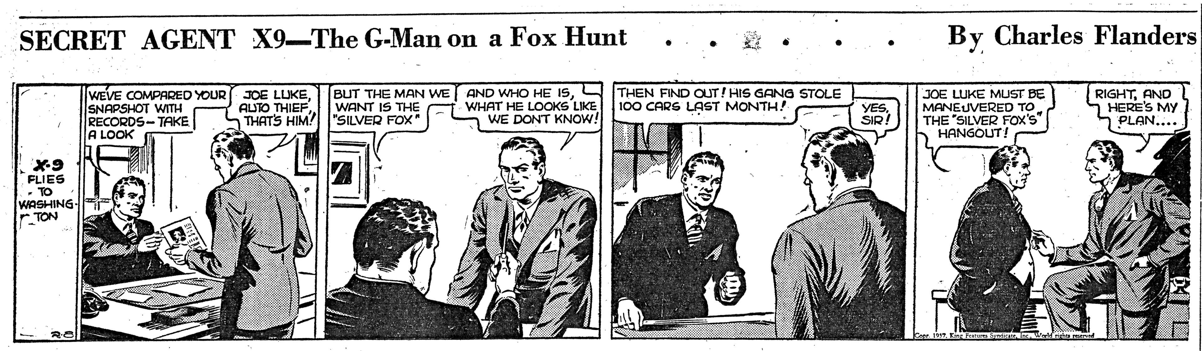 Event OCR: SECRET AGENT X9-The G-Man on a Fox Hunt By Charles Flanders WEVE COMPARED YOUR JOE LLUKESNAPSHOT WITH RECORDS-TAKE A LOOK BUT THE MAN WE AND WHO HE ISWHAT HE LOOKS LIKE WE DONT KNOW! THEN FIND OUT! HIS GANG STOLE 100 CARS LAST MONTH! JOE LUKE MUST BE MANEUVERED TO THE "SILVER FOX'S" HANGOUT! RIGHTAND S HERE'S MY PLAN.... AUTO THIEFTHATS HIM! "SILVER FOX" WANT IS THE VESSIR. FLIES - TO WASHING TON SECRET AGENT X9-The G-Man on a Fox Hunt By Charles Flanders WEVE COMPARED YOUR JOE LLUKESNAPSHOT WITH RECORDS-TAKE A LOOK BUT THE MAN WE AND WHO HE ISWHAT HE LOOKS LIKE WE DONT KNOW! THEN FIND OUT! HIS GANG STOLE 100 CARS LAST MONTH! JOE LUKE MUST BE MANEUVERED TO THE "SILVER FOX'S" HANGOUT! RIGHTAND S HERE'S MY PLAN.... AUTO THIEFTHATS HIM! "SILVER FOX" WANT IS THE VESSIR. FLIES - TO WASHING TON