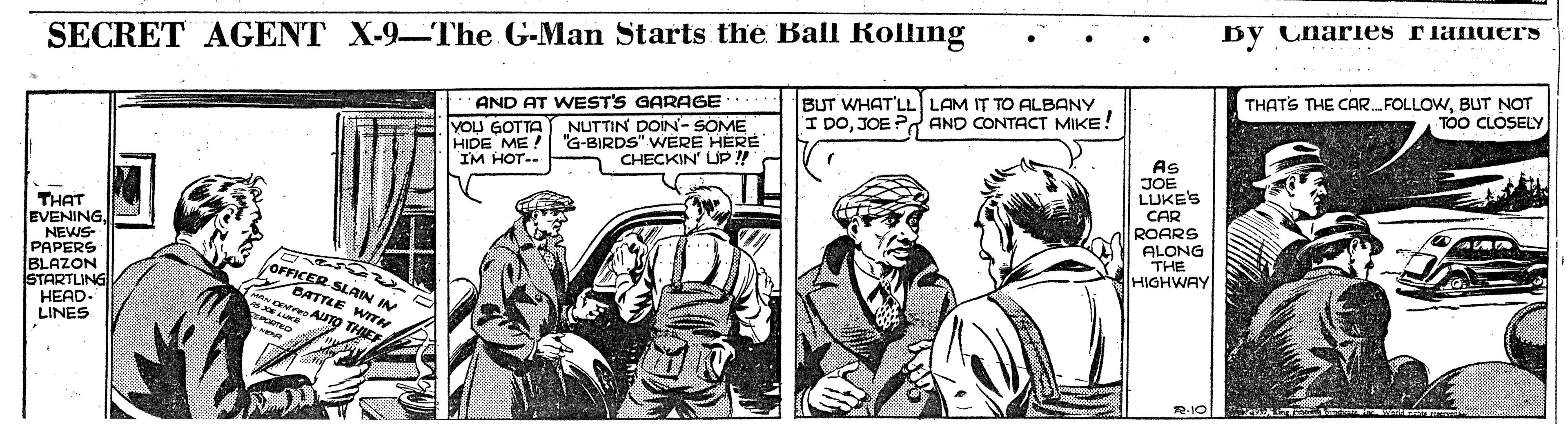 Comic book OCR: By Charies rianuers SECRET AGENT X-9The G-Man Starts the Ball Rolling BUT WHAT'LL) LAM IT TO ALBANY I DOJOE Pd AND CONTACT MIKE! THATS THE CAR.FOLLOWBUT NOT TOO CLOSELY YOU GOTTA HIDE ME! IM HOT-. AND AT WEST'S GARAGE NUTTIN DOIN- SOME "G-BIRDS" WERE HERE CHECKIN' UP !!" As THAT EVENINGNEWS- PAPERS BLAZON STARTLING HEAD- LINES JOE LUKE'S CAR ROARS ALONG THE HIGHWAY OFFICER SLAIN IN BATTLE WITK AUTO THIE R-1O By Charies rianuers SECRET AGENT X-9The G-Man Starts the Ball Rolling BUT WHAT'LL) LAM IT TO ALBANY I DOJOE Pd AND CONTACT MIKE! THATS THE CAR.FOLLOWBUT NOT TOO CLOSELY YOU GOTTA HIDE ME! IM HOT-. AND AT WEST'S GARAGE NUTTIN DOIN- SOME "G-BIRDS" WERE HERE CHECKIN' UP !!" As THAT EVENINGNEWS- PAPERS BLAZON STARTLING HEAD- LINES JOE LUKE'S CAR ROARS ALONG THE HIGHWAY OFFICER SLAIN IN BATTLE WITK AUTO THIE R-1O