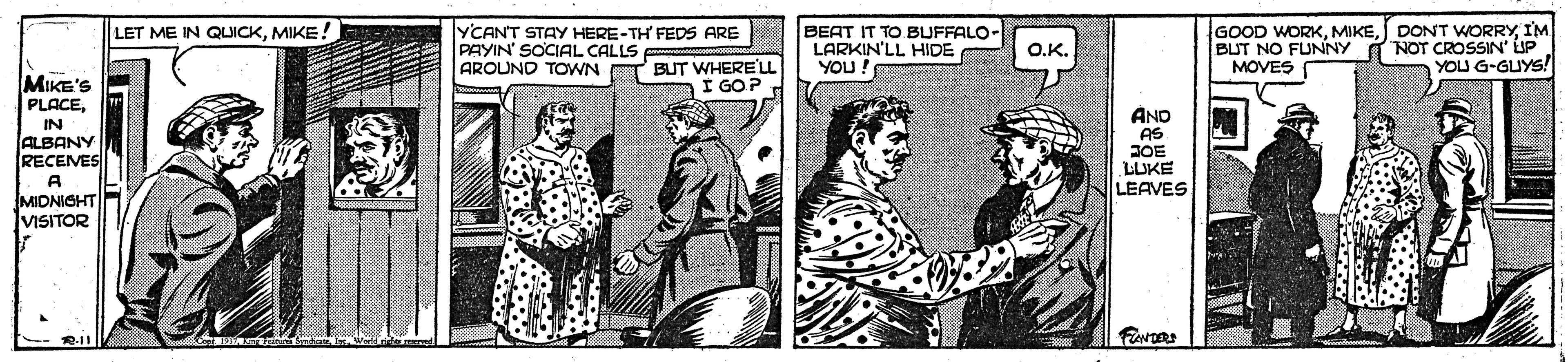 Comic book OCR: BEAT IT TO BUFFALO- LARKIN'LL HIDE YOU GOOD WORKI'M BUT NO FUNNY I NOT CROSSIN' LIP MOVES LET ME IN QUICKMIKE! YCANT STAY HERE-TH FEDS ARE PAYIN' SOCIAL CALLS AROUND TOWN O.K. BUT WHERE'L I GOP. YOU G-GUYS! MIKE'S PLACEAND AS JOE LUKE LEAVES IN ALBANY RECEVES A MIDNIGHT VISITOR BEAT IT TO BUFFALO- LARKIN'LL HIDE YOU GOOD WORKDONT WORRYI'M BUT NO FUNNY I NOT CROSSIN' LIP MOVES LET ME IN QUICKMIKE! YCANT STAY HERE-TH FEDS ARE PAYIN' SOCIAL CALLS AROUND TOWN O.K. BUT WHERE'L I GOP. YOU G-GUYS! MIKE'S PLACEAND AS JOE LUKE LEAVES IN ALBANY RECEVES A MIDNIGHT VISITOR