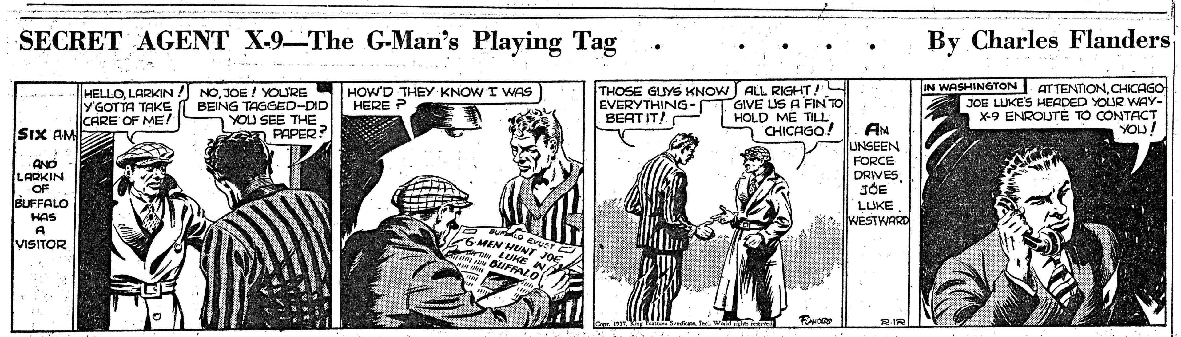 Art OCR: SECRET AGENT X-9-The G-Man's Playing Tag By Charles Flanders ATTENTIONCHICAGO JOE LUKES HEADED YOUR WAY- x-9 ENROUTE TO CONTACT YOU! IN WASHINGTON HELLOLARKIN!) YGOTTA TAKE CARE OF ME! NOJOE ! YOURE BEING TAGGED-DID YOU SEE THE PAPER? THOSE GUYS KNOW J ALL RIGHT! GIVE US A FINTO HOLD ME TILL CHICAGO! HOW'D THEY KNOW I WNAS HERE ? EVERYTHING- BEAT IT! AN UNSEEN FORCE DRIVESJÓE LUKE WESTWARD SiX AM AND LARKIN OF BUFFALO HAS A VISITOR Buridio enuor GMEN HUNT JOE. LUKE NA n BUFFALO R-IR SECRET AGENT X-9-The G-Man's Playing Tag By Charles Flanders ATTENTIONCHICAGO JOE LUKES HEADED YOUR WAY- x-9 ENROUTE TO CONTACT YOU! IN WASHINGTON HELLOLARKIN!) YGOTTA TAKE CARE OF ME! NOJOE ! YOURE BEING TAGGED-DID YOU SEE THE PAPER? THOSE GUYS KNOW J ALL RIGHT! GIVE US A FINTO HOLD ME TILL CHICAGO! HOW'D THEY KNOW I WNAS HERE ? EVERYTHING- BEAT IT! AN UNSEEN FORCE DRIVESJÓE LUKE WESTWARD SiX AM AND LARKIN OF BUFFALO HAS A VISITOR Buridio enuor GMEN HUNT JOE. LUKE NA n BUFFALO R-IR