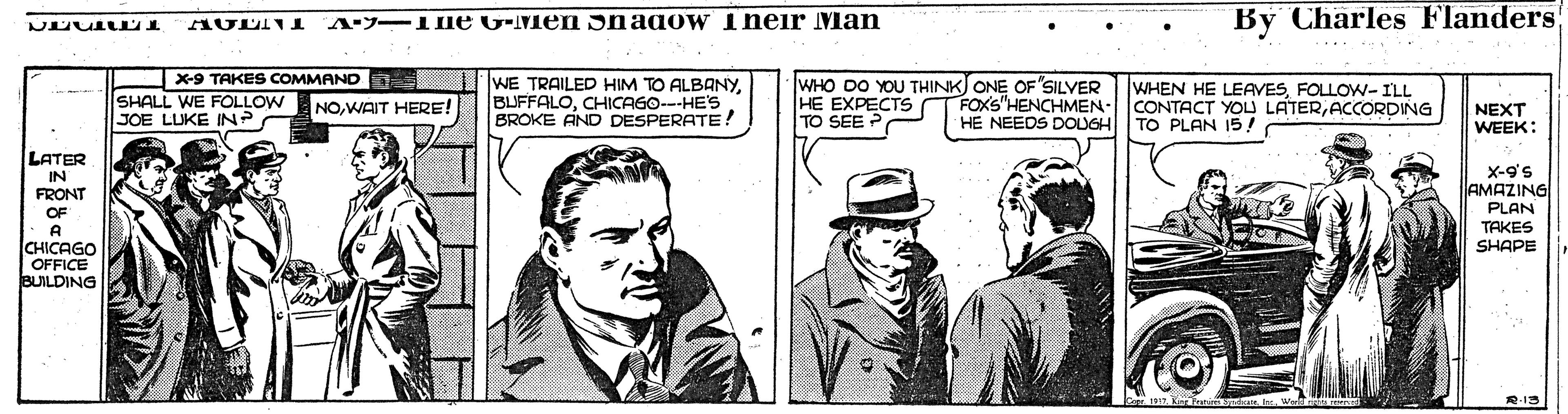 Publication OCR: A. -11ne G-Men nago W Iheir Man By Charles Flanders x9 TAKES COMMAND SHALL WE FOLLOW JOE LUKE IN? WE TRAILED HIM TO ALBANYCHICAGO---HE'S BROKE AND DESPERATE: WHO DO YOU THINK ONE OF SILVER HE EXPECTS TO SEE WHEN HE LEAVESFOLLOW-ILL FOXS"HENCHMEN- CONTACT YOU LATERACCORDING HE NEEDS DOUGHTO PLAN 15! NOWAIT HERE! NEXT WEEK: LATER IN FRONT X-9's AMAZING PLAN TAKES SHAPE OF A CHICAGO OFFICE BUILDING R-19 A. -11ne G-Men nago W Iheir Man By Charles Flanders x9 TAKES COMMAND SHALL WE FOLLOW JOE LUKE IN? WE TRAILED HIM TO ALBANYCHICAGO---HE'S BROKE AND DESPERATE: WHO DO YOU THINK ONE OF SILVER HE EXPECTS TO SEE WHEN HE LEAVESFOLLOW-ILL FOXS"HENCHMEN- CONTACT YOU LATERACCORDING HE NEEDS DOUGHTO PLAN 15! NOWAIT HERE! NEXT WEEK: LATER IN FRONT X-9's AMAZING PLAN TAKES SHAPE OF A CHICAGO OFFICE BUILDING R-19