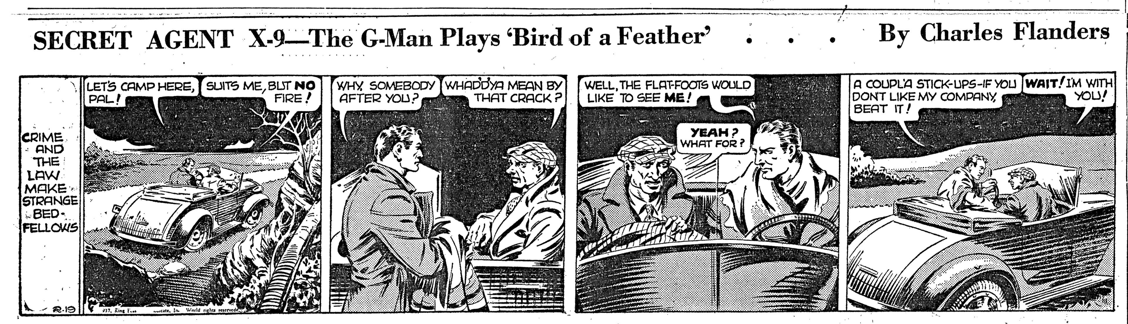 Illustration OCR: SECRET AGENT X-9-The G-Man Plays 'Bird of a Feather By Charles Flanders LETS CAMP HEREBLT NO PALA WHY SOMEBODY WHADDYA MEAN BY AFTER YOU? WELLTHE FLAT-FOOTS WOULD LIKE TO SEE ME! A COUPLA STICK-UPS-IF YOU WAIT!IM WITH DONT LIKE MY COMPANY BEAT IT! FIRE THAT CRACK ? YOU! YEAH ? WHAT FOR? CRIME AND THE LAW MAKE STRANGE BED- FELLOWS SECRET AGENT X-9-The G-Man Plays 'Bird of a Feather By Charles Flanders LETS CAMP HERESUITS MEBLT NO PALA WHY SOMEBODY WHADDYA MEAN BY AFTER YOU? WELLTHE FLAT-FOOTS WOULD LIKE TO SEE ME! A COUPLA STICK-UPS-IF YOU WAIT!IM WITH DONT LIKE MY COMPANY BEAT IT! FIRE THAT CRACK ? YOU! YEAH ? WHAT FOR? CRIME AND THE LAW MAKE STRANGE BED- FELLOWS