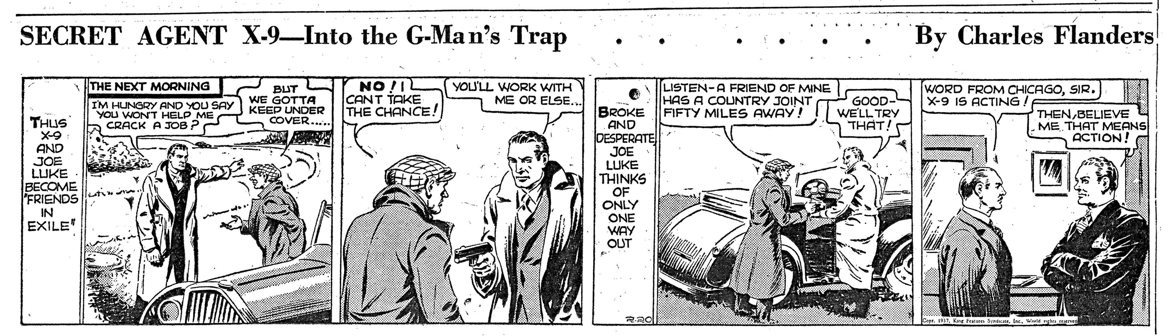 Illustration OCR: SECRET AGENT X-9-Into the G-Man's Trap By Charles Flanders! THE NEXT MORNING NO !I YOU'LL WORK WITH ME OR ELSE... LISTEN-A FRIEND OF MINE HAS A COUNTRY JOINT FIFTY MILES AWAY! WORD FROM CHICAGOSIR. X-9 IS ACTING. BUT IM HUNGRY AND YOU SAY WE GOTTA YOu WONT HELP ME CANT TAKE THE CHANCE! GOOD- WELL TRY THAT! BROKE AND DESPERATE JOE LUKE THINKS KEEP UNDER COVER.. THENBELIEVE ME THAT MEANS ACTION! THUS X-9 AND JOE LUKE BECOME FRIENDS CRACK A JOB P OF ONLY ONE WAY OUT IN EXILE R20 P. tLr Fre En. Wd smer SECRET AGENT X-9-Into the G-Man's Trap By Charles Flanders! THE NEXT MORNING NO !I YOU'LL WORK WITH ME OR ELSE... LISTEN-A FRIEND OF MINE HAS A COUNTRY JOINT FIFTY MILES AWAY! WORD FROM CHICAGOSIR. X-9 IS ACTING. BUT IM HUNGRY AND YOU SAY WE GOTTA YOu WONT HELP ME CANT TAKE THE CHANCE! GOOD- WELL TRY THAT! BROKE AND DESPERATE JOE LUKE THINKS KEEP UNDER COVER.. THENBELIEVE ME THAT MEANS ACTION! THUS X-9 AND JOE LUKE BECOME FRIENDS CRACK A JOB P OF ONLY ONE WAY OUT IN EXILE R20 P. tLr Fre En. Wd smer