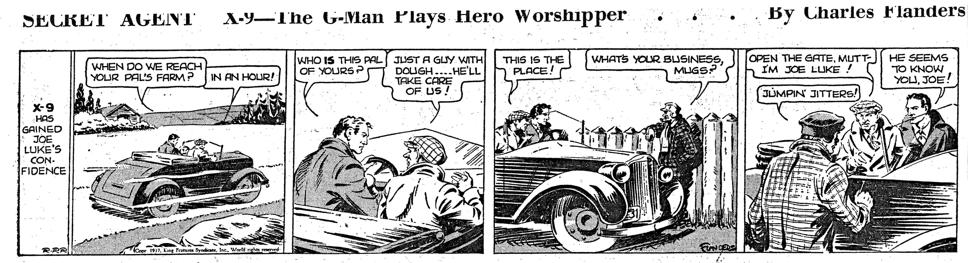 Illustration OCR: A-9-The G-Man Plays Hero Worshipper . . By Charles Flanders SECRET AGENT THIS IS THE PLACE! WHATS YOUR BUSINESSMUTT- IM JOE LUKE HE SEEMS TO KNOW YOUJOE! WHO IS THIS PAL JUST A GUY WITH WHEN DO WE REACH YOUR PAL'S FARM? IN AN HOUR! OF YOURSP DOUGH....HE'LL TAKE CARE OF US! JUMPIN' JITTERS! X-9 HAS GAINED JOE LUKE'S CON. FIDENCE A-9-The G-Man Plays Hero Worshipper . . By Charles Flanders SECRET AGENT THIS IS THE PLACE! WHATS YOUR BUSINESSOPEN THE GATEMUTT- IM JOE LUKE HE SEEMS TO KNOW YOUJOE! WHO IS THIS PAL JUST A GUY WITH WHEN DO WE REACH YOUR PAL'S FARM? IN AN HOUR! OF YOURSP DOUGH....HE'LL TAKE CARE OF US! JUMPIN' JITTERS! X-9 HAS GAINED JOE LUKE'S CON. FIDENCE