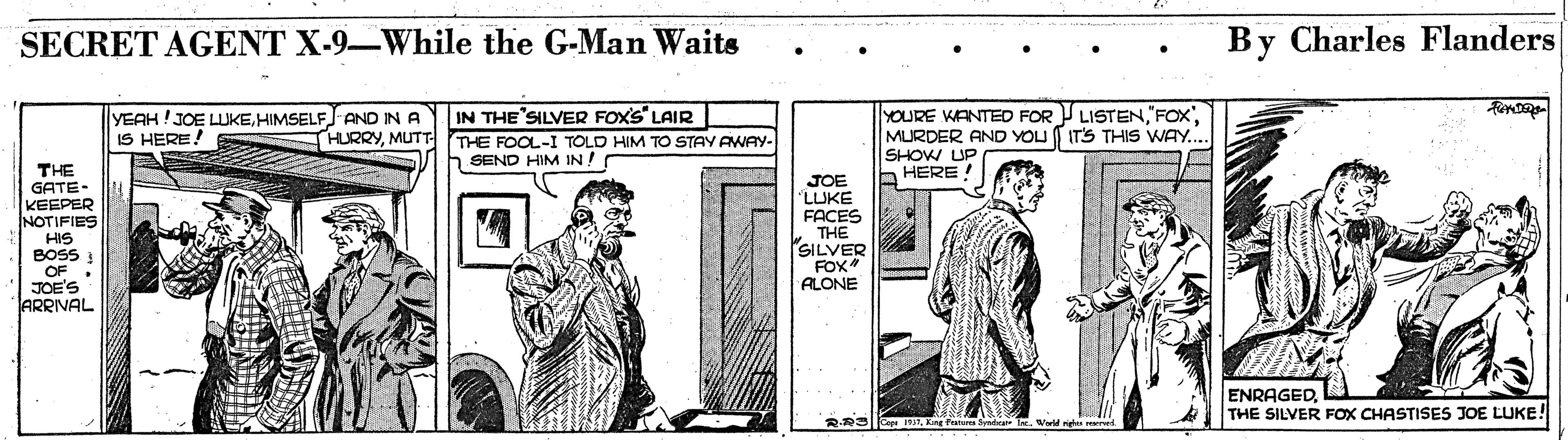 Pattern OCR: SECRET AGENT X-9-While the G-Man Waits By Charles Flanders IN THE SILVER FOX'S" LAIR THE FOOL-I TOLD HIM TO STAY AWAY- SEND HIM IN! YOURE WANTED FOR LISTEN FOX". MURDER AND YOU ITS THIS WAY... SHOW UP b HERE YEAH !JOE LUKEHIMSELF AND IN A IS HERE! HURRYMUTT THE GATE- KEEPER NOTIFIES HIS BOSS OF JOE'S ARRIVAL JOE LLUKE FACES THE SILVER FOX ALONE ENRAGEDTHE SILVER FOX CHASTISES JOE LUKE! RRSrKg Pate SECRET AGENT X-9-While the G-Man Waits By Charles Flanders IN THE SILVER FOX'S" LAIR THE FOOL-I TOLD HIM TO STAY AWAY- SEND HIM IN! YOURE WANTED FOR LISTEN FOX". MURDER AND YOU ITS THIS WAY... SHOW UP b HERE YEAH !JOE LUKEHIMSELF AND IN A IS HERE! HURRYMUTT THE GATE- KEEPER NOTIFIES HIS BOSS OF JOE'S ARRIVAL JOE LLUKE FACES THE SILVER FOX ALONE ENRAGEDTHE SILVER FOX CHASTISES JOE LUKE! RRSrKg Pate