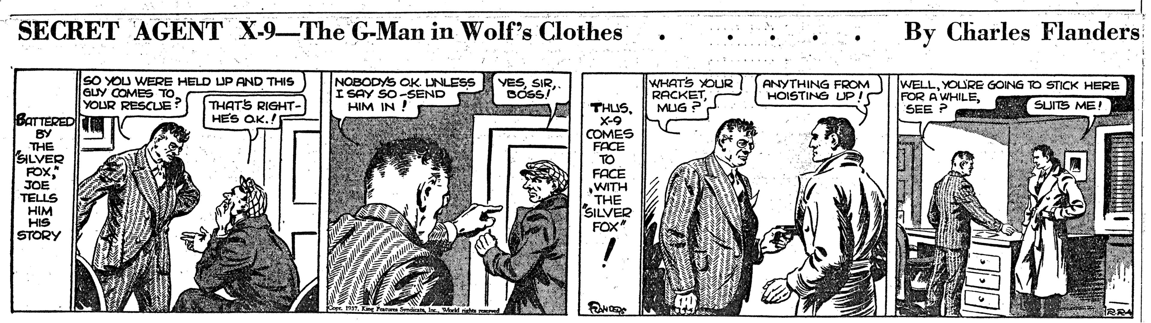 Comics OCR: SECRET AGENT X-9-The G-Man in Wolf's Clothes By Charles Flanders SO YOU WERE HELD UP AND THIS GUY COMES TOYOUR RESCUE? I NOBODYS OK. UNLESS I SAY SO-SEND HIM IN ! WHATS YOUR RACKETMUG ? YESANYTHING FROM HOISTING UP! WELLYOURE GOING TO STICK HERE FOR A WHILESEE ? THATS RIGHT- HES OK.! SUITS ME! THUSX-9 COMES FACE TO FACE WITH THE SILVER FOX" BATTERED BY THE SILVER FOX. JOE TELLS HIM HIS STORY SECRET AGENT X-9-The G-Man in Wolf's Clothes By Charles Flanders SO YOU WERE HELD UP AND THIS GUY COMES TOYOUR RESCUE? I NOBODYS OK. UNLESS I SAY SO-SEND HIM IN ! WHATS YOUR RACKETMUG ? YESANYTHING FROM HOISTING UP! WELLYOURE GOING TO STICK HERE FOR A WHILESEE ? THATS RIGHT- HES OK.! SUITS ME! THUSX-9 COMES FACE TO FACE WITH THE SILVER FOX" BATTERED BY THE SILVER FOX. JOE TELLS HIM HIS STORY