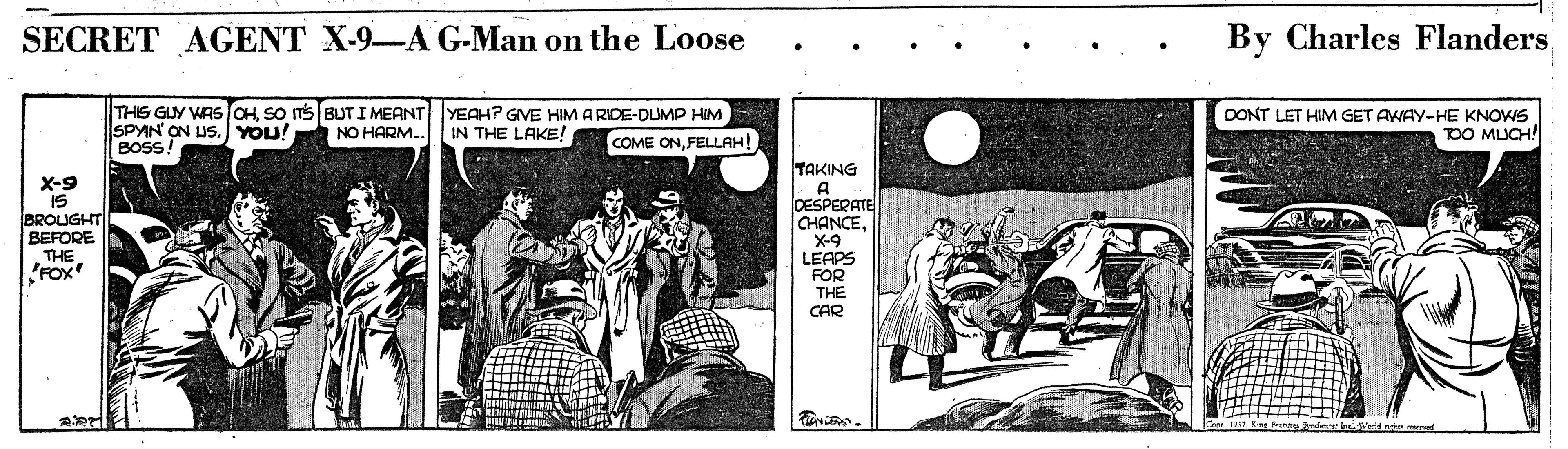 Adaptation OCR: SECRET AGENT X-9-A G-Man on the Loose By Charles Flanders THIS GUY WAS OHSO TS BUT I MEANT SPYIN ON US.YOU! BOSS! YEAH? GVE HIM A RIDE-DUMP HIM IN THE LAKE! DONT LET HIM GET AWAY-HE KNOWS DO MUCH! INO HARM.. COME ONFELLAH! X-9 IS BROUGHT BEFORE THE FOX TAKING A DESPERATE CHANCEX-9 LEAPS FOR THE CAR SECRET AGENT X-9-A G-Man on the Loose By Charles Flanders THIS GUY WAS OHSO TS BUT I MEANT SPYIN ON US.YOU! BOSS! YEAH? GVE HIM A RIDE-DUMP HIM IN THE LAKE! DONT LET HIM GET AWAY-HE KNOWS DO MUCH! INO HARM.. COME ONFELLAH! X-9 IS BROUGHT BEFORE THE FOX TAKING A DESPERATE CHANCEX-9 LEAPS FOR THE CAR