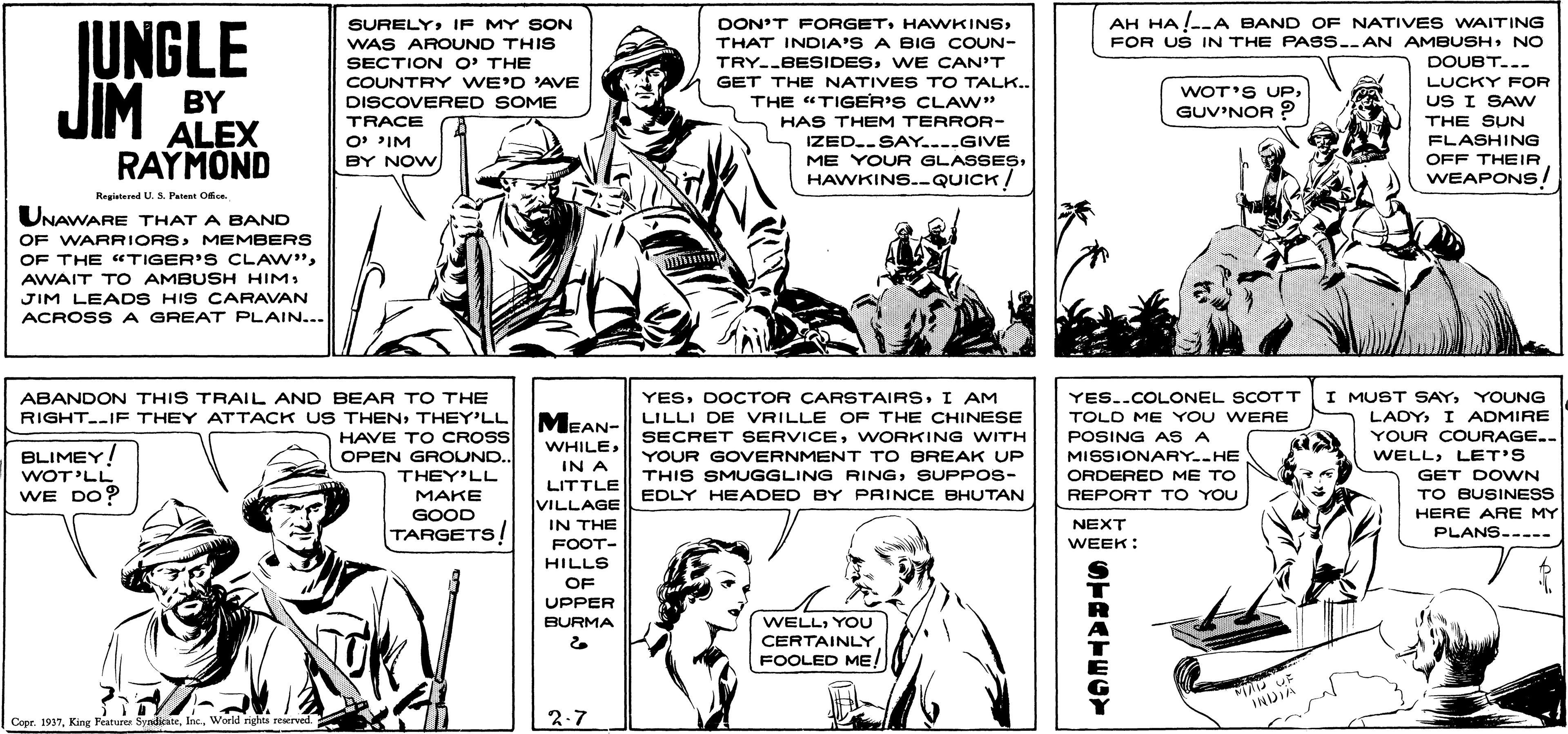 Newspaper OCR: AH HA--A BAND OF NATIVES WAITING FOR US IN THE PASS..AN AMBUSHNO DOUBT...- JUNGLE JIM SURELYIF MY SON DON'T FORGETTHAT INDIA'S A BIG COUN- WAS AROUND THIS SECTION O' THE COUNTRY WE'D 'AVE DISCOVERED SOME TRACE TRY--BESIDESWE CAN'T GET THE NATIVES TO TALK.. THE "TIGER'S CLAW" HAS THEM TERROR- IZED.SAY...GIVE LUCKY FOR WOT'S UPGUV'NOR BY ALEX RAYMOND US I SAw THE SUN FLASHING OFF THEIR WEAPONS! O PIM BY NOW ME YOUR GLASSESHAWKINS.-QUICK! Registered U. S. Patent Ofice. UNAWARE THAT A BAND OF WARRIORSMEMBERS OF THE "TIGER'S CLAW"AWAIT T O AMBUSH HIM JIM LEADS HIS CARAVAN ACROSS A GREAT PLAIN... YESI AM I MUST SAYYOUNG YES..COLONEL SCOTT TOLD ME YOU WERE POSING AS A ABANDON THIS TRAIL AND BEAR TO THE MEAN- LILLI DE VRILLE OF THE CHINESE SECRET SERVICEWORKING WITH LADY I ADMIRE YOUR COURAGE.. WELLLET'S GET DOWN TO BUSINESS HERE ARE MY PLANS----- RIGHT.IF THEY ATTACK US THENTHEY'LL HAVE TO CROSS OPEN GROUND.. WHILEBLIMEY! WOT'LL WE DO? YOUR GOVERNMENT TO BREAK UP MISSIONARY..HE ORDERED ME TO IN A LITTLE VILLAGE IN THE THEY'LL THIS SMUGGLING RINGSUPPOS- MAKE GOOD TARGETS! EDLY HEADED BY PRINCE BHUTAN REPORT TO YOU NEXT FOOT- WEEK: HILLS OF UPPER BURMA WELLYOU CERTAINLY FOOLED ME/ INDIA Copr. 1937World righta rewrved. 2-7 OTRATECY AH HA--A BAND OF NATIVES WAITING FOR US IN THE PASS..AN AMBUSHNO DOUBT...- JUNGLE JIM SURELYIF MY SON DON'T FORGETTHAT INDIA'S A BIG COUN- WAS AROUND THIS SECTION O' THE COUNTRY WE'D 'AVE DISCOVERED SOME TRACE TRY--BESIDESWE CAN'T GET THE NATIVES TO TALK.. THE "TIGER'S CLAW" HAS THEM TERROR- IZED.SAY...GIVE LUCKY FOR WOT'S UPGUV'NOR BY ALEX RAYMOND US I SAw THE SUN FLASHING OFF THEIR WEAPONS! O PIM BY NOW ME YOUR GLASSESHAWKINS.-QUICK! Registered U. S. Patent Ofice. UNAWARE THAT A BAND OF WARRIORSMEMBERS OF THE "TIGER'S CLAW"AWAIT T O AMBUSH HIM JIM LEADS HIS CARAVAN ACROSS A GREAT PLAIN... YESDOCTOR CARSTAIRSI AM I MUST SAYYOUNG YES..COLONEL SCOTT TOLD ME YOU WERE POSING AS A ABANDON THIS TRAIL AND BEAR TO THE MEAN- LILLI DE VRILLE OF THE CHINESE SECRET SERVICEWORKING WITH LADY I ADMIRE YOUR COURAGE.. WELLLET'S GET DOWN TO BUSINESS HERE ARE MY PLANS----- RIGHT.IF THEY ATTACK US THENTHEY'LL HAVE TO CROSS OPEN GROUND.. WHILEBLIMEY! WOT'LL WE DO? YOUR GOVERNMENT TO BREAK UP MISSIONARY..HE ORDERED ME TO IN A LITTLE VILLAGE IN THE THEY'LL THIS SMUGGLING RINGSUPPOS- MAKE GOOD TARGETS! EDLY HEADED BY PRINCE BHUTAN REPORT TO YOU NEXT FOOT- WEEK: HILLS OF UPPER BURMA WELLYOU CERTAINLY FOOLED ME/ INDIA Copr. 1937King Peaturer SynlicateWorld righta rewrved. 2-7 OTRATECY