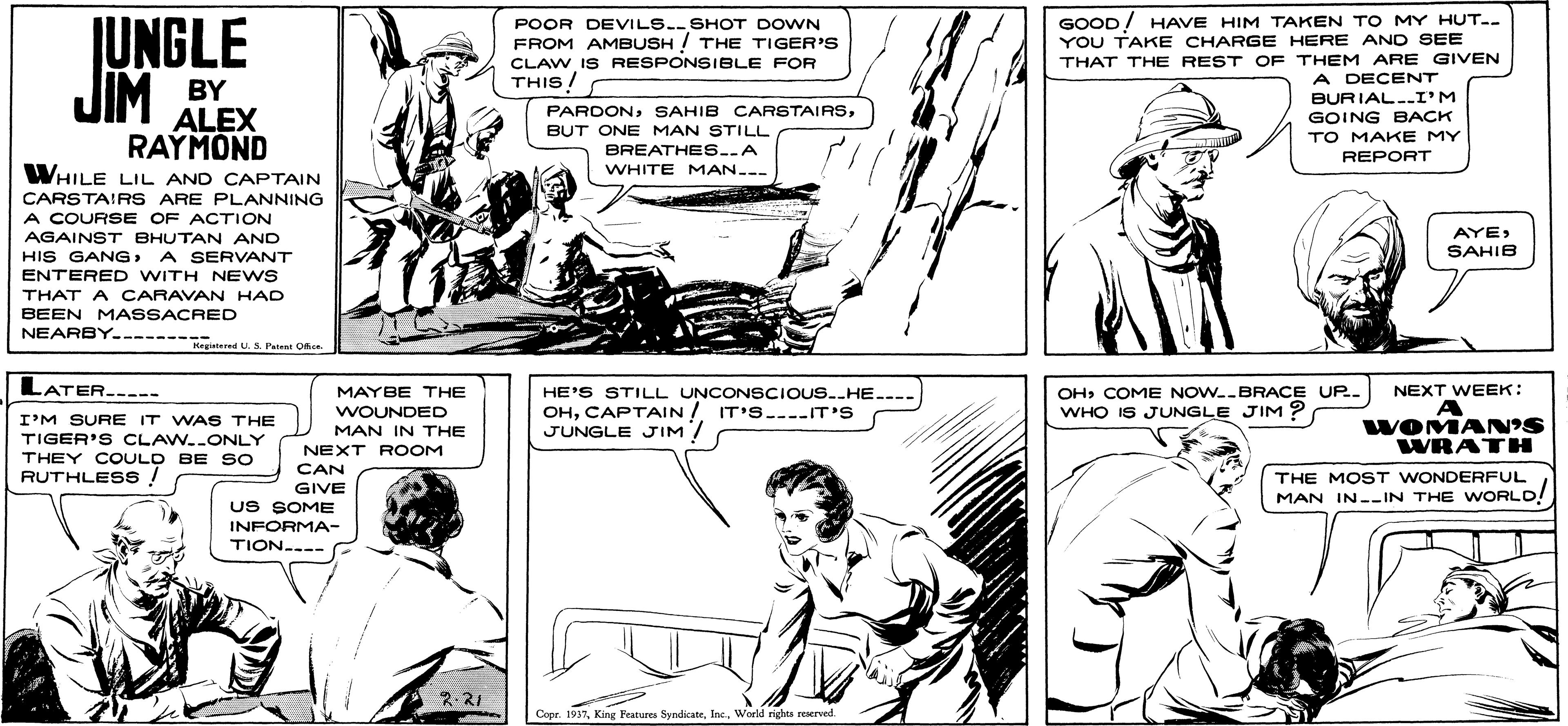 Comic book OCR: GOOD! HAVE HIM TAKEN TO MY HUT.- YOU TAKE CHARGE HERE AND SEE THAT THE REST OF THEM ARE GIVEN UNGLE JIM POOR DEVILS.SHOT DOWN FROM AMBUSH ! THE TIGER'S CLAW IS RESPONSIBLE FOR THIS! A DECENT BURIAL..I'M GOING BACK BY ALEX RAYMOND WHILE LIL AND CAPTAIN PARDONB?T ONE MAN STILL BREATHES..A TO MAKE MY REPORT WHITE MAN... CARSTAIRS ARE PLANNING A COURSE OF ACTION AGAINST BHUTAN AND AYESAHIB HIS GANGA SERVANT ENTERED WITH NEWS THAT A CARAVAN HAD BEEN MASSACRED NEARBY--------ter U.S. Pa O LATER----- OHCOME NOW.-BRACE UP. WHO IS JUNGLE JIM? MAYBE THE NEXT WEEK: WOUNDED MAN IN THE HE'S STILL UNCONSCIOUS.HE.. OHCAPTAIN / IT'S.-IT'S JUNGLE JIM/ I'M SURE IT WAS THE TIGER'S CLAW..ONLY THEY COULD BE SO RUTHLES s ! NEXT ROOM CAN GIVE WOMAN'S WRATH THE MOST WONDERFUL MAN IN--IN THE WORLD US SOME INFORMA- TION..-- 2-21 Copr. 1937World rights reserved. GOOD! HAVE HIM TAKEN TO MY HUT.- YOU TAKE CHARGE HERE AND SEE THAT THE REST OF THEM ARE GIVEN UNGLE JIM POOR DEVILS.SHOT DOWN FROM AMBUSH ! THE TIGER'S CLAW IS RESPONSIBLE FOR THIS! A DECENT BURIAL..I'M GOING BACK BY ALEX RAYMOND WHILE LIL AND CAPTAIN PARDONSAHIB CARSTAIRSB?T ONE MAN STILL BREATHES..A TO MAKE MY REPORT WHITE MAN... CARSTAIRS ARE PLANNING A COURSE OF ACTION AGAINST BHUTAN AND AYESAHIB HIS GANGA SERVANT ENTERED WITH NEWS THAT A CARAVAN HAD BEEN MASSACRED NEARBY--------ter U.S. Pa O LATER----- OHCOME NOW.-BRACE UP. WHO IS JUNGLE JIM? MAYBE THE NEXT WEEK: WOUNDED MAN IN THE HE'S STILL UNCONSCIOUS.HE.. OHCAPTAIN / IT'S.-IT'S JUNGLE JIM/ I'M SURE IT WAS THE TIGER'S CLAW..ONLY THEY COULD BE SO RUTHLES s ! NEXT ROOM CAN GIVE WOMAN'S WRATH THE MOST WONDERFUL MAN IN--IN THE WORLD US SOME INFORMA- TION..-- 2-21 Copr. 1937King Features SyndkateWorld rights reserved.