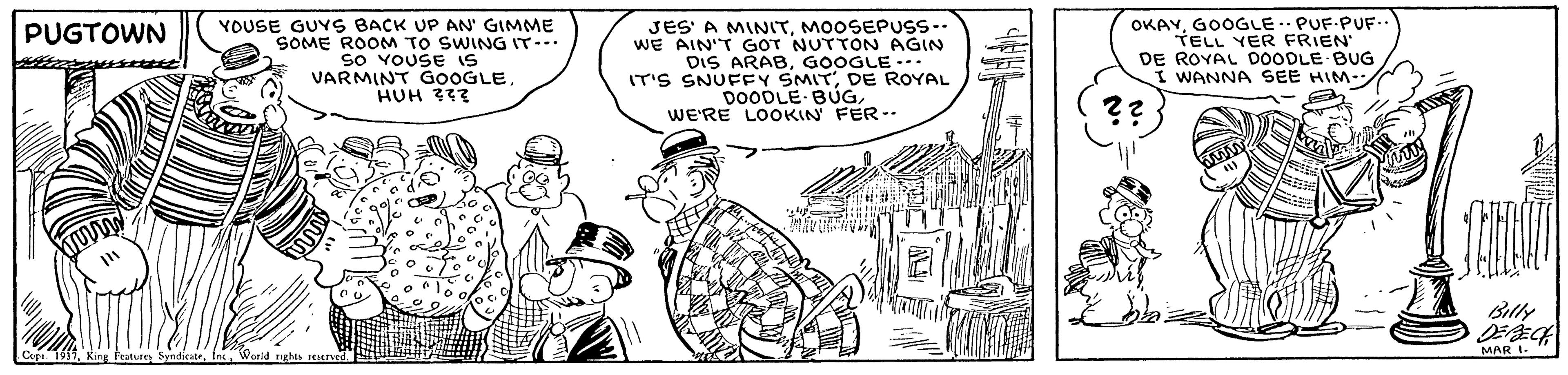 Drawing OCR: YOUSE GUYS BACK UP AN' GIMME SOME ROOM TO SWING IT-. so VOUSE is VARMINT GOOGLE HUH 332 JES' A MINITMOOSEPUSS-- WE AIN'T GOT NUTTON AGIN DIS ARABGOOGLE --- IT'S SNUFFY SMITDE ROYAL DOODLE BÚGWE'RE LOOKIN FER-. OKAYGOOGLE. PUF-PUF TELL YER FRIEN" DE ROYAL DOODLE BUG I WANNA SEE HIM- PUGTOWN ?? Billy 1937MAR I. YOUSE GUYS BACK UP AN' GIMME SOME ROOM TO SWING IT-. so VOUSE is VARMINT GOOGLE HUH 332 JES' A MINITMOOSEPUSS-- WE AIN'T GOT NUTTON AGIN DIS ARABGOOGLE --- IT'S SNUFFY SMITDE ROYAL DOODLE BÚGWE'RE LOOKIN FER-. OKAYGOOGLE. PUF-PUF TELL YER FRIEN" DE ROYAL DOODLE BUG I WANNA SEE HIM- PUGTOWN ?? Billy 1937King Frature SyndicateMAR I.
