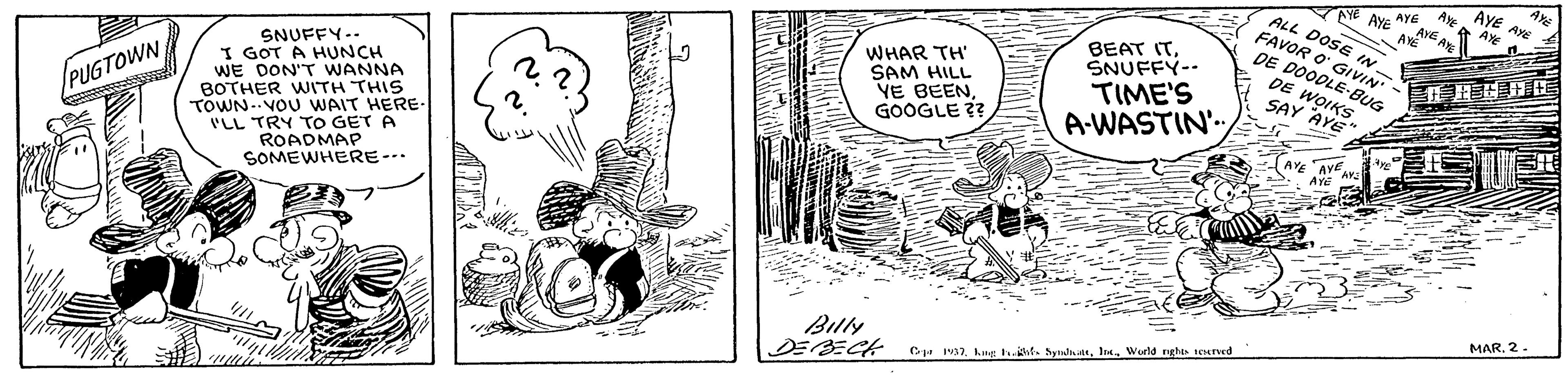 Line OCR: AYE AYE AYE A. AyE WHAR TH' SAM HILL VE BEENGOOGLE ?? BEAT ITSNUFFY-- TIME'S A-WASTIN' ALL DOSE IN FAVOR O GIVIN DE DOODLE-BUG DE WOIKS SAY AYE" SNUFFY-. I GOT A HUNCH WE DON'T WANNA BOTHER WITH THIS TOWN-.VOU WAIT HERE ILL TRY TO GET A ROADMAP SOMEWHERE-.. /PUGTOWN AYE AVE AYE MAR2 Billy DEBECH Ce a7Werld nghts tuned AYE AYE AYE A. AyE WHAR TH' SAM HILL VE BEENGOOGLE ?? BEAT ITSNUFFY-- TIME'S A-WASTIN' ALL DOSE IN FAVOR O GIVIN DE DOODLE-BUG DE WOIKS SAY AYE" SNUFFY-. I GOT A HUNCH WE DON'T WANNA BOTHER WITH THIS TOWN-.VOU WAIT HERE ILL TRY TO GET A ROADMAP SOMEWHERE-.. /PUGTOWN AYE AVE AYE MAR2 Billy DEBECH Ce a7kng t. ht. byndatWerld nghts tuned