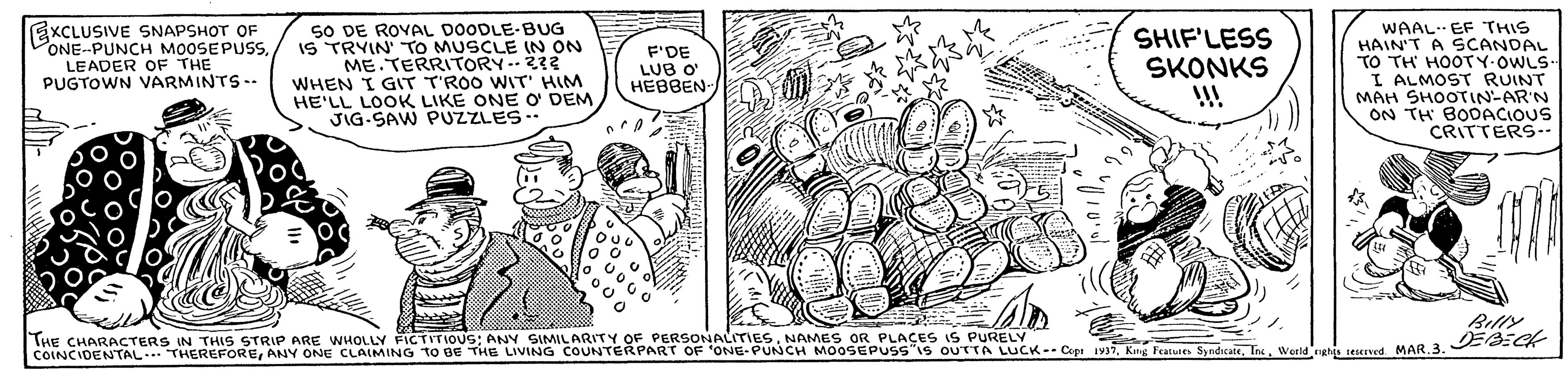 Parallel OCR: EXCLUSIVE SNAPSHOT OF PONE-PUNCH MOOSEPUSSLEADER OF THE PUGTOWN VARMINTS-- SO DE ROVAL DOODLE-BUG IS TRYIN TO MUSCLE IN ON ME TERRITORY 22 WHEN I GIT T'ROO WIT' HIM HE'LL LOOK LIKE ONE O DEM JIG-SAW PUZZLES-. WAAL EF THIS HAIN'T A SCANDAL TO TH HOOTY-OWLS- I ALMOST RUINT MAH SHOOTIN-AR'N ON TH BODACIOUS CRITTERS-. F'DE LUB O HEBBEN SHIF'LESS SKONKS Belly THE CHARACTERS IN THIS STRIP ARE WHOLLY FICTITIOUS; ANY SIMILARITY OF PERSONALITIESNAMES OR PLACES IS PURELY COINCIDENTAL..THEREFOREWedd cahg teseved MAR.3. 2-CR EXCLUSIVE SNAPSHOT OF PONE-PUNCH MOOSEPUSSLEADER OF THE PUGTOWN VARMINTS-- SO DE ROVAL DOODLE-BUG IS TRYIN TO MUSCLE IN ON ME TERRITORY 22 WHEN I GIT T'ROO WIT' HIM HE'LL LOOK LIKE ONE O DEM JIG-SAW PUZZLES-. WAAL EF THIS HAIN'T A SCANDAL TO TH HOOTY-OWLS- I ALMOST RUINT MAH SHOOTIN-AR'N ON TH BODACIOUS CRITTERS-. F'DE LUB O HEBBEN SHIF'LESS SKONKS Belly THE CHARACTERS IN THIS STRIP ARE WHOLLY FICTITIOUS; ANY SIMILARITY OF PERSONALITIESNAMES OR PLACES IS PURELY COINCIDENTAL..THEREFOREANY ONE CLAIMING tO Be THE LIVING COUNTERPART OF ONE-PUNCH MOOSEPUSS IS OUTTA LUCK--Cpi 1937Kng Fotuies SyndkaieWedd cahg teseved MAR.3. 2-CR