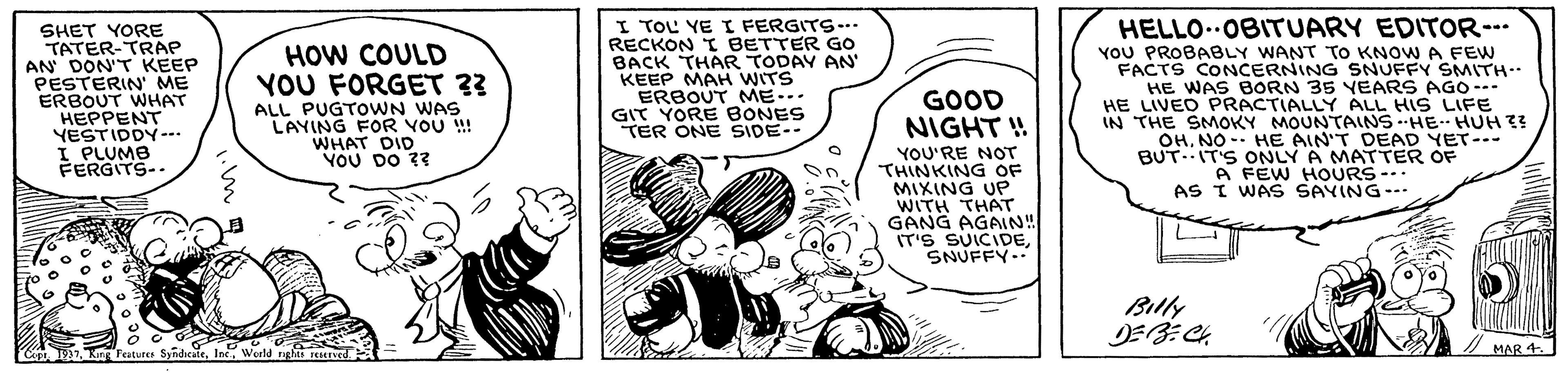 Illustration OCR: SHET YORE TATER-TRAP AN DON'T KEEP PESTERIN' ME ERBOUT WHAT HEPPENT YESTIDDY-. I PLUMB FERGITS-. I TOL YE I FERGITS--.. RECKON I BETTER Go BACK THAR TODAY AN' KEEP MAH WITS ERBOUT MME... GIT YORE BONES TER ONE SIDE-- HELLO..OBITUARY EDITOR-. YOU PROBABLY WANT TO KNOW A FEw FACTS CONCERNING SNUFFY SMITH HE WAS BORN 35 YEARS AGO--- HE LIVEO PRACTIALLY ALL HIS LIFE IN THE SMOKY MOUNTAINS -HE HUH ?? OHNO- HE AIN'T DEAD YET-. BUT.IT'S ONLY A MATTER OF A FEW HOURS-.. AS I WAS SAYING--- HOW COULD YOU FORGET 33 ALL PUGTOWN WAS LAYING FOR VOU ! WHAT DID YOU DO 33 GOOD NIGHT ! YOU'RE NOT THINKING OF MIXING UP WITH THAT GANG AGAIN" IT'S SUICIDESNUFFY.. Billy / MAR 4 SHET YORE TATER-TRAP AN DON'T KEEP PESTERIN' ME ERBOUT WHAT HEPPENT YESTIDDY-. I PLUMB FERGITS-. I TOL YE I FERGITS--.. RECKON I BETTER Go BACK THAR TODAY AN' KEEP MAH WITS ERBOUT MME... GIT YORE BONES TER ONE SIDE-- HELLO..OBITUARY EDITOR-. YOU PROBABLY WANT TO KNOW A FEw FACTS CONCERNING SNUFFY SMITH HE WAS BORN 35 YEARS AGO--- HE LIVEO PRACTIALLY ALL HIS LIFE IN THE SMOKY MOUNTAINS -HE HUH ?? OHNO- HE AIN'T DEAD YET-. BUT.IT'S ONLY A MATTER OF A FEW HOURS-.. AS I WAS SAYING--- HOW COULD YOU FORGET 33 ALL PUGTOWN WAS LAYING FOR VOU ! WHAT DID YOU DO 33 GOOD NIGHT ! YOU'RE NOT THINKING OF MIXING UP WITH THAT GANG AGAIN" IT'S SUICIDESNUFFY.. Billy / MAR 4