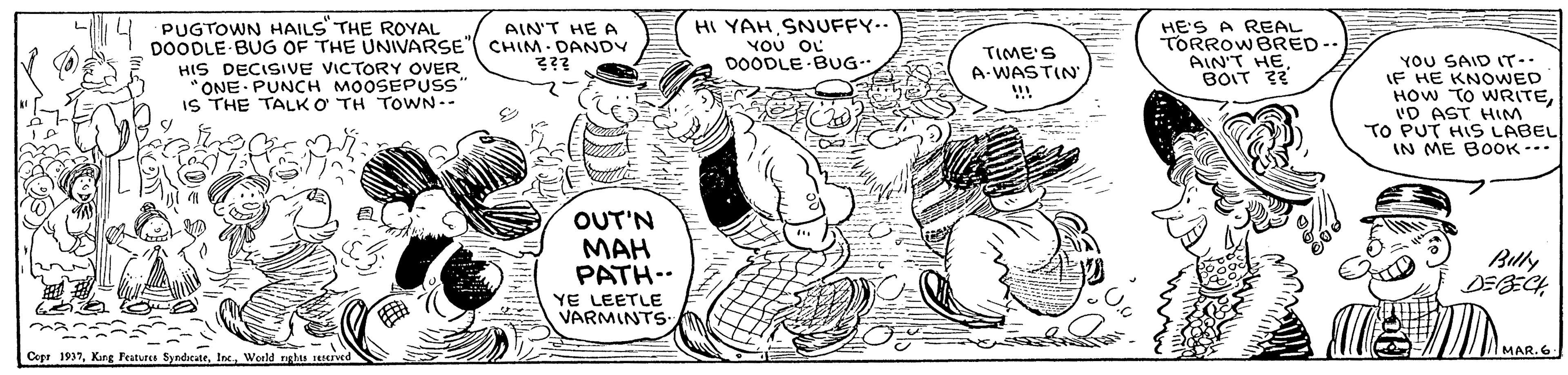 Interaction OCR: PUGTOWN HAILS THE ROYAL DOODLE BUG OF THE UNIVARSE" CHIM DANDY HIS DECISIVE VICTORY OVER ONE PUNCH MOOSEPUSss' IS THE TALK O TH TOWN-- HI YAH SNUFFY.. ??? ?? DOODLE BUG- HE'S A REAL TORROWBRED-. AIN'T HEBOIT ? AIN'T HE A TIME'S A-WASTIN YOU SAID IT-. IF HE KNOWED HOW TO WRITE'D AST HM TO PUT HIS LABEL IN ME BOOK --. ??? OUT'N MAH PATH-- Buly YE LEETLE VARMINTS 3? ? Cepr 1937Weeld tghs MAR.6 PUGTOWN HAILS THE ROYAL DOODLE BUG OF THE UNIVARSE" CHIM DANDY HIS DECISIVE VICTORY OVER ONE PUNCH MOOSEPUSss' IS THE TALK O TH TOWN-- HI YAH SNUFFY.. ??? ?? DOODLE BUG- HE'S A REAL TORROWBRED-. AIN'T HEBOIT ? AIN'T HE A TIME'S A-WASTIN YOU SAID IT-. IF HE KNOWED HOW TO WRITE'D AST HM TO PUT HIS LABEL IN ME BOOK --. ??? OUT'N MAH PATH-- Buly YE LEETLE VARMINTS 3 ? ? Cepr 1937King Festurea SyndcateWeeld tghs MAR.6