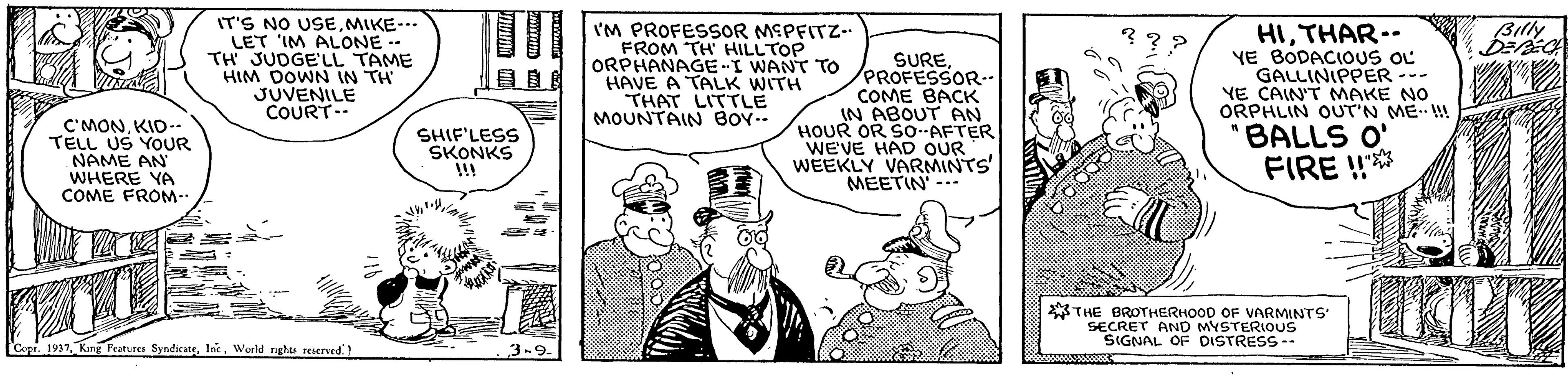 Art OCR: IT'S NO USEMIKE--. LET 'IM ALONE -- TH JUDGE'LL TAME HIM DOWN IN TH JUVENILE COURT-- I'M PROFESSOR MSPEITZ-. FROM TH HILLTOP ORPHANAGE-I WANT TO HAVE A TALK WITH THAT LITTLE MOUNTAIN BOY-- HITHAR.- YE BODACIOUS OL GALLINIPPER --- YE CAIN'T MAKE NO ORPHLIN OUT'N ME ! ??? Billy C'MONKID-- TELL US YOUR NAME AN WHERE YA COME FROM- SURE/PROFESSOR.- COME BACK IN ABOUT AN HOUR OR SO--AFTER WEVE HAD OUR WEEKLY VARMINTS' MEETIN --- SHIF'LESS SKONKS !! "BALLS O' FIRE !* THE BROTHERHOOD OF VARMINTS SECRET AND MYSTERIOUS SIGNAL OF DISTRESS-- 1937Woeld ngu reered' IT'S NO USEMIKE--. LET 'IM ALONE -- TH JUDGE'LL TAME HIM DOWN IN TH JUVENILE COURT-- I'M PROFESSOR MSPEITZ-. FROM TH HILLTOP ORPHANAGE-I WANT TO HAVE A TALK WITH THAT LITTLE MOUNTAIN BOY-- HITHAR.- YE BODACIOUS OL GALLINIPPER --- YE CAIN'T MAKE NO ORPHLIN OUT'N ME ! ??? Billy C'MONKID-- TELL US YOUR NAME AN WHERE YA COME FROM- SURE/PROFESSOR.- COME BACK IN ABOUT AN HOUR OR SO--AFTER WEVE HAD OUR WEEKLY VARMINTS' MEETIN --- SHIF'LESS SKONKS !! "BALLS O' FIRE !* THE BROTHERHOOD OF VARMINTS SECRET AND MYSTERIOUS SIGNAL OF DISTRESS-- 1937King Froturea SyndicateWoeld ngu reered'