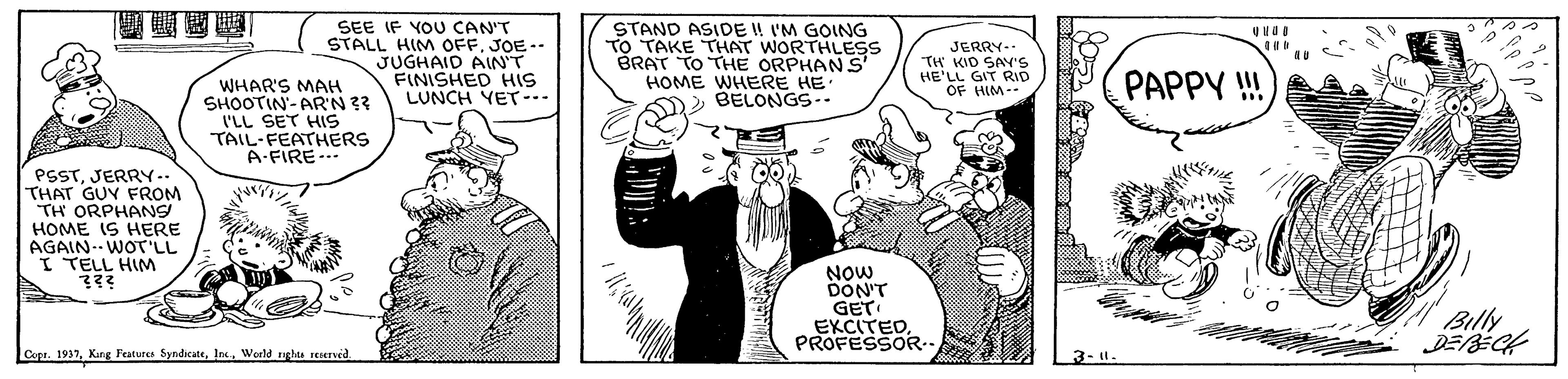 Illustration OCR: SEE IF YOU CAN'T STALL HIM OFFJOE-- JUGHAID AIN'T FINISHED HIS LUNCH YET--. STAND ASIDE ! I'M GOING TO TAKE THAT WORTHLES BRAT TO THE ORPHAN S' HOME WHERE HE BELONGS-- JERRY-- TH KID SAY'S HE'LL GIT RID OF HIM-- PAPPY !! WHAR'S MAH SHOOTIN- AR'N 33 I'LL SET HIS TAIL-FEATHERS A-FIRE- PSSTJERRY- THAT GUY FROM TH ORPHANS HOME IS HERE AGAIN.- WOT'LL I TELL HIM Now DON'T GET EKCITEDPROFESSOR.. Bily Copr. 1937World ngles reened. 3-1. SEE IF YOU CAN'T STALL HIM OFFJOE-- JUGHAID AIN'T FINISHED HIS LUNCH YET--. STAND ASIDE ! I'M GOING TO TAKE THAT WORTHLES BRAT TO THE ORPHAN S' HOME WHERE HE BELONGS-- JERRY-- TH KID SAY'S HE'LL GIT RID OF HIM-- PAPPY !! WHAR'S MAH SHOOTIN- AR'N 33 I'LL SET HIS TAIL-FEATHERS A-FIRE- PSSTJERRY- THAT GUY FROM TH ORPHANS HOME IS HERE AGAIN.- WOT'LL I TELL HIM Now DON'T GET EKCITEDPROFESSOR.. Bily Copr. 1937Karg Peatures SyndicateWorld ngles reened. 3-1.