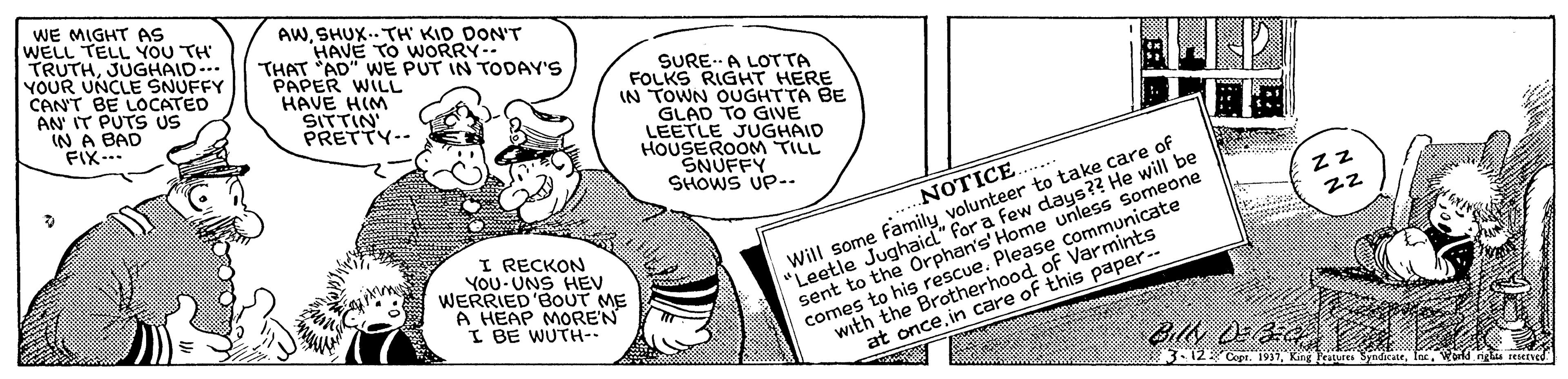Illustration OCR: WE MIGHT AS WELL TELL YOU TH TRUTHJUGHAID- YOUR UNCLE SNUFFY CAN'T BE LOCATED AN' IT PUTS US IN A BAD FIX-- AWSHUX. TH KID DON'T HAVE TO WORRY- THAT AD" WE PUT IN TODAY'S PAPER WILL HAVE HIM SITTIN PRETTY-- SURE.-A LOTTA FOLKS RIGHT HERE IN TOWN OUGHTTA BE GLAD TO GIVE LEETLE JUGHAID HOUSEROOM TILL SNUFFY SHOWS UP-. Will some family volunteer to take care of "Leetle Jughaid" for a few days?? He will be sent to the Orphan's' Home unless Someone comes to his rescue. Please communicate with the Brotherhood of Varmints at oncein care of this paper-- ZZ NOTICE.. I RECKON YoU UNS HEV WERRIED 'BOUT ME A HEAP MOREN I BE WUTH- BilN DE 312Cope. 1937King Petures IecWorld WE MIGHT AS WELL TELL YOU TH TRUTHJUGHAID- YOUR UNCLE SNUFFY CAN'T BE LOCATED AN' IT PUTS US IN A BAD FIX-- AWSHUX. TH KID DON'T HAVE TO WORRY- THAT AD" WE PUT IN TODAY'S PAPER WILL HAVE HIM SITTIN PRETTY-- SURE.-A LOTTA FOLKS RIGHT HERE IN TOWN OUGHTTA BE GLAD TO GIVE LEETLE JUGHAID HOUSEROOM TILL SNUFFY SHOWS UP-. Will some family volunteer to take care of "Leetle Jughaid" for a few days?? He will be sent to the Orphan's' Home unless Someone comes to his rescue. Please communicate with the Brotherhood of Varmints at oncein care of this paper-- ZZ NOTICE.. I RECKON YoU UNS HEV WERRIED 'BOUT ME A HEAP MOREN I BE WUTH- BilN DE 312Cope. 1937King Petures Iec