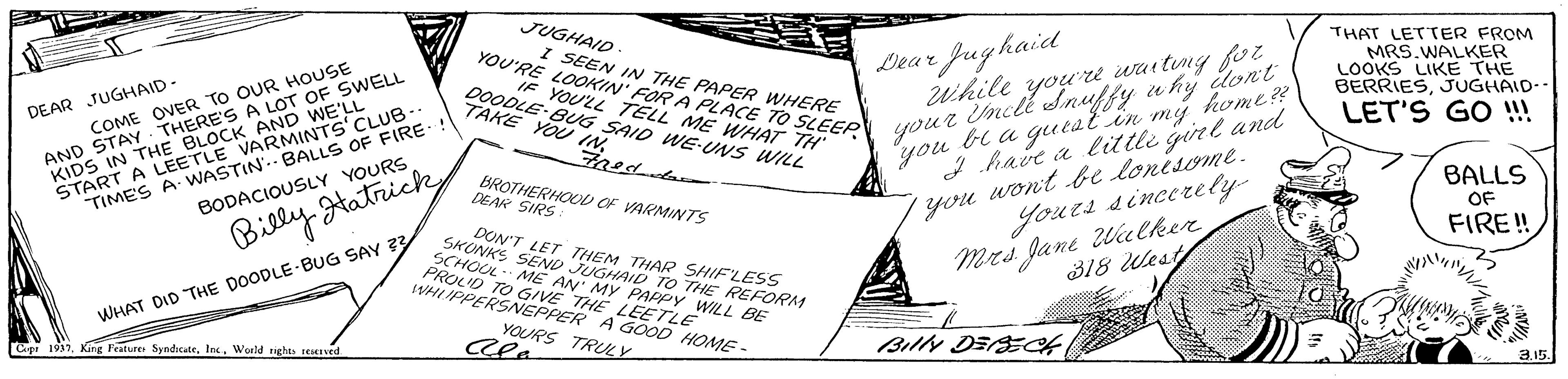 Drawing OCR: JUGHAID YOU'RE LOOKIN' FOR A PLACE TO SLEEP youz inct THAT LETTER FROM MRS.WALKER LOOKS LIKE THE BERRIESJUGHAID-- LET'S GO !! I SEEN IN THE PAPER WHERE OVER TO OUR HOUSE YAY THERE'S A LOT OF SWELL Dear fugkaid KIDS IN THE BLOCK AND WE'LL START A LEETLE VARMINTS CLUB- TIME'S A WASTIN'.- BALLS OF FIRE- BODACIOUSLY YOURS IF YOULL TELL ME WHAT TH DOODLE-BUG SAID WE-UNS WILL you bi a gueal in my home? I have a little girl and While you're waiting fo Snuffy w hy dlont DEAR JUGHAID TAKE YOU INAND BROTHERHOOL OF VARMINTS SIRS you wont be lonisome. yours sincerely BALLS OF FIRE ! Billy tatrick DON'T LET SEND ER TO THE REFORM SCHOUL ME PROLD TO GIVE THE LEETLE sWHIIPPERSNEPPER A GOOD HOME - THAR SHIFLESS Mrs Jane 2Wilker E AN MY PAPPY WILL BE 318 lest WHAT DID THE DOODLE BUG SAY ?3 YOURS TRUY Cla Cige 1937World nghts sestv BillN DESECH JUGHAID YOU'RE LOOKIN' FOR A PLACE TO SLEEP youz inct THAT LETTER FROM MRS.WALKER LOOKS LIKE THE BERRIESJUGHAID-- LET'S GO !! I SEEN IN THE PAPER WHERE OVER TO OUR HOUSE YAY THERE'S A LOT OF SWELL Dear fugkaid KIDS IN THE BLOCK AND WE'LL START A LEETLE VARMINTS CLUB- TIME'S A WASTIN'.- BALLS OF FIRE- BODACIOUSLY YOURS IF YOULL TELL ME WHAT TH DOODLE-BUG SAID WE-UNS WILL you bi a gueal in my home? I have a little girl and While you're waiting fo Snuffy w hy dlont DEAR JUGHAID TAKE YOU INAND BROTHERHOOL OF VARMINTS SIRS you wont be lonisome. yours sincerely BALLS OF FIRE ! Billy tatrick DON'T LET SEND ER TO THE REFORM SCHOUL ME PROLD TO GIVE THE LEETLE sWHIIPPERSNEPPER A GOOD HOME - THAR SHIFLESS Mrs Jane 2Wilker E AN MY PAPPY WILL BE 318 lest WHAT DID THE DOODLE BUG SAY ?3 YOURS TRUY Cla Cige 1937King Feature SyndicateWorld nghts sestv BillN DESECH