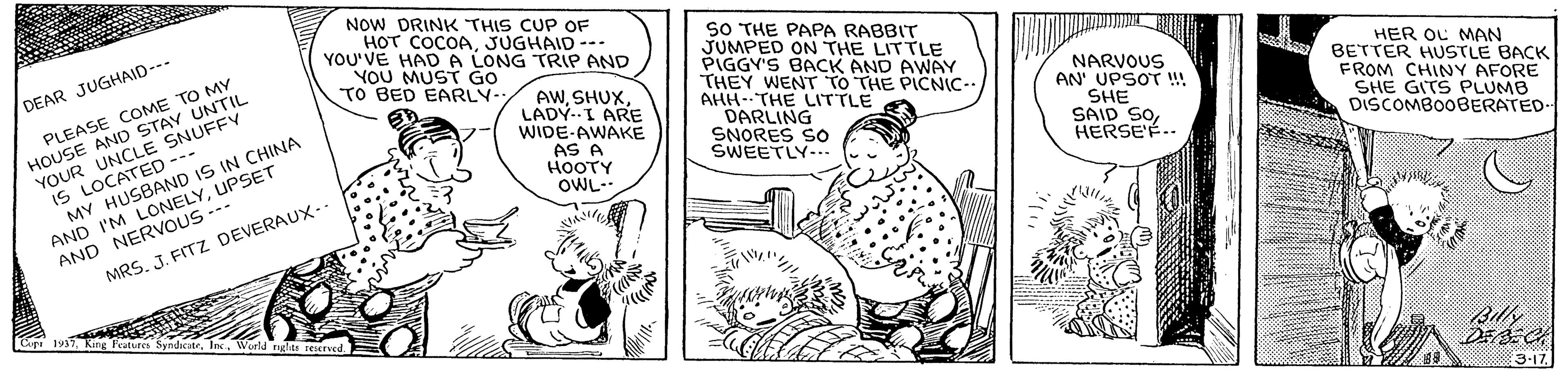 Parallel OCR: NOW DRINK THIS CUP OF HOT COCOAJUGHAID -. YOU'VE HAD A LONG TRIP AND YOU MUST GO TO BED EARLY- PLEASE COME TO MY HOUSE AND STAV UNTIL YOUR UNCLE SNUFFY IS LOCATED --- MY HUSBAND IS IN CHINA SO THE PAPA RABBIT JUMPED ON THE LITTLE PIGGY'S BACK AND AWAY THEY WENT TO THE PICNIC- AHH-THE LITTLE DARLING SNORES SO SWEETLY-.. DEAR JUGHAID--- AWLADY-I ARE WIDE-AWAKE AS A HOOTY OWL-. NARVOUS AN' UPSOT ! SHE SAID SOHERSE'E.. HER OL MAN BETTER HUSTLE BACK FROM CHINY AFORE SHE GITS PLUMB DISCOMBOOBERATED. AND I'M LONELYUPSET AND NERVOUS --- MRSJ. FITZ DEVERAUX-- Cip 1937WWorld nglits reerved Billy 3-17 NOW DRINK THIS CUP OF HOT COCOAJUGHAID -. YOU'VE HAD A LONG TRIP AND YOU MUST GO TO BED EARLY- PLEASE COME TO MY HOUSE AND STAV UNTIL YOUR UNCLE SNUFFY IS LOCATED --- MY HUSBAND IS IN CHINA SO THE PAPA RABBIT JUMPED ON THE LITTLE PIGGY'S BACK AND AWAY THEY WENT TO THE PICNIC- AHH-THE LITTLE DARLING SNORES SO SWEETLY-.. DEAR JUGHAID--- AWLADY-I ARE WIDE-AWAKE AS A HOOTY OWL-. NARVOUS AN' UPSOT ! SHE SAID SOHERSE'E.. HER OL MAN BETTER HUSTLE BACK FROM CHINY AFORE SHE GITS PLUMB DISCOMBOOBERATED. AND I'M LONELYUPSET AND NERVOUS --- MRSJ. FITZ DEVERAUX-- Cip 1937King Features Syndicatr. IncWWorld nglits reerved Billy 3-17