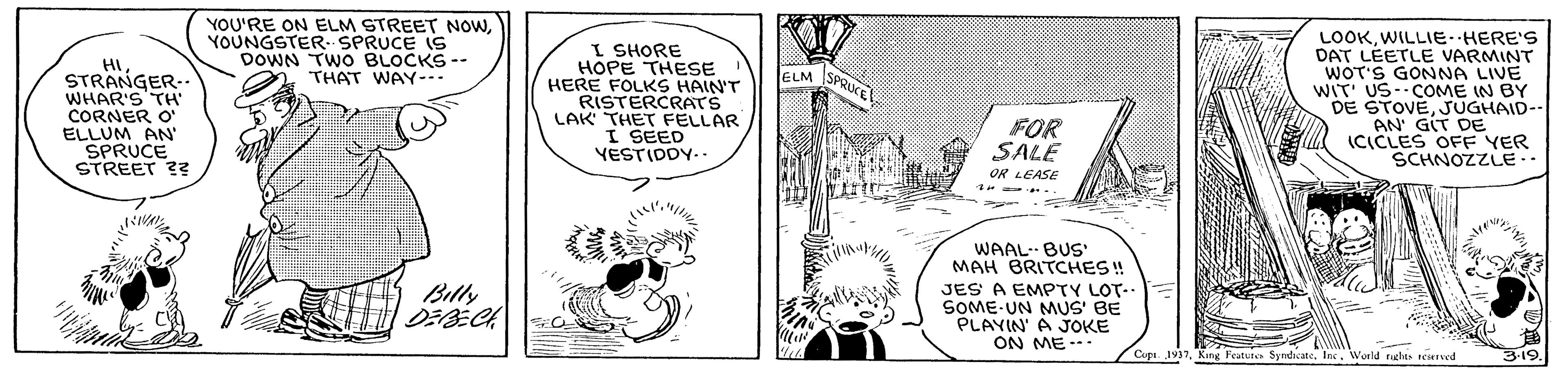 Line OCR: YOU'RE ON ELM STREET NOWYOUNGSTER--SPRUCE IS DOWN TWO BLOCKS -- THAT WAY-. HI STRANGER.. WHAR'S TH CORNER O' ELLUM AN SPRUCE STREET ?? I SHORE HOPE THESE HERE FOLKS HAIN'T RISTERCRATS LAK THET FELLAR I SEED YESTIDDY.. LOOKWILLIE HERE'S DAT LEETLE VARMINT WOT'S GONNA LIVE WIT' US--COME IN BY DE STOVEJUGHAID-- AN' GIT DE ICICLES OFF YER SCHNOZZLE.. ELM SPO SPRIKE FOR SALE it OR LEASE WAALBUS' MAH BRITCHES! Billy JES A EMPTY LOT.. SOME UN MMUS' BE PLAYIN' A JOKE ON ME --- Copa. 1937Inc. World nghts reierved 3-19. YOU'RE ON ELM STREET NOWYOUNGSTER--SPRUCE IS DOWN TWO BLOCKS -- THAT WAY-. HI STRANGER.. WHAR'S TH CORNER O' ELLUM AN SPRUCE STREET ?? I SHORE HOPE THESE HERE FOLKS HAIN'T RISTERCRATS LAK THET FELLAR I SEED YESTIDDY.. LOOKWILLIE HERE'S DAT LEETLE VARMINT WOT'S GONNA LIVE WIT' US--COME IN BY DE STOVEJUGHAID-- AN' GIT DE ICICLES OFF YER SCHNOZZLE.. ELM SPO SPRIKE FOR SALE it OR LEASE WAALBUS' MAH BRITCHES! Billy JES A EMPTY LOT.. SOME UN MMUS' BE PLAYIN' A JOKE ON ME --- Copa. 1937King Feature SymdicateInc. World nghts reierved 3-19.