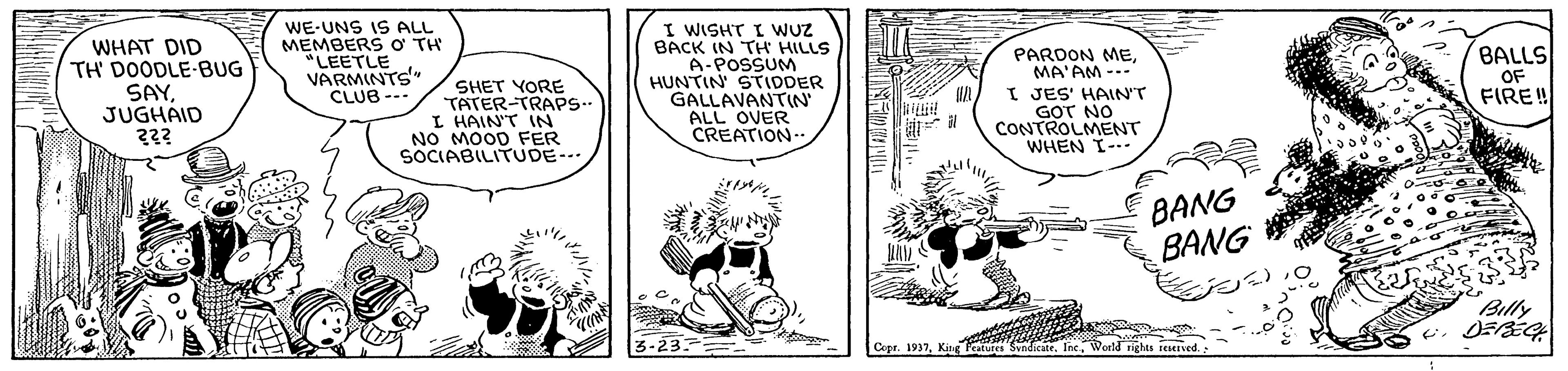 Fiction OCR: WHAT DID TH' DOODLE-BUG SAYJUGHAID WE-UNS IS ALL MEMBERS o TH "LEETLE VARMINTS" CLUB --- I WISHT I WUZ BACK IN TH HILLS A-POSSUM HUNTIN STIDDER GALLAVANTIN ALL OVER CREATION- BALLS OF FIRE! PARDON MEMA'AM --- SHET YORE TATER-TRAPS.. I HAIN'T IN NO MOOD FER SOCIABILITUDE-.. I JES' HAIN'T GOT NO CONTROLMENT WHEN I- BANG BANG Billy ? O Copr. 1937Ine. WHAT DID TH' DOODLE-BUG SAYJUGHAID WE-UNS IS ALL MEMBERS o TH "LEETLE VARMINTS" CLUB --- I WISHT I WUZ BACK IN TH HILLS A-POSSUM HUNTIN STIDDER GALLAVANTIN ALL OVER CREATION- BALLS OF FIRE! PARDON MEMA'AM --- SHET YORE TATER-TRAPS.. I HAIN'T IN NO MOOD FER SOCIABILITUDE-.. I JES' HAIN'T GOT NO CONTROLMENT WHEN I- BANG BANG Billy ? O Copr. 1937King caturea Svadicate