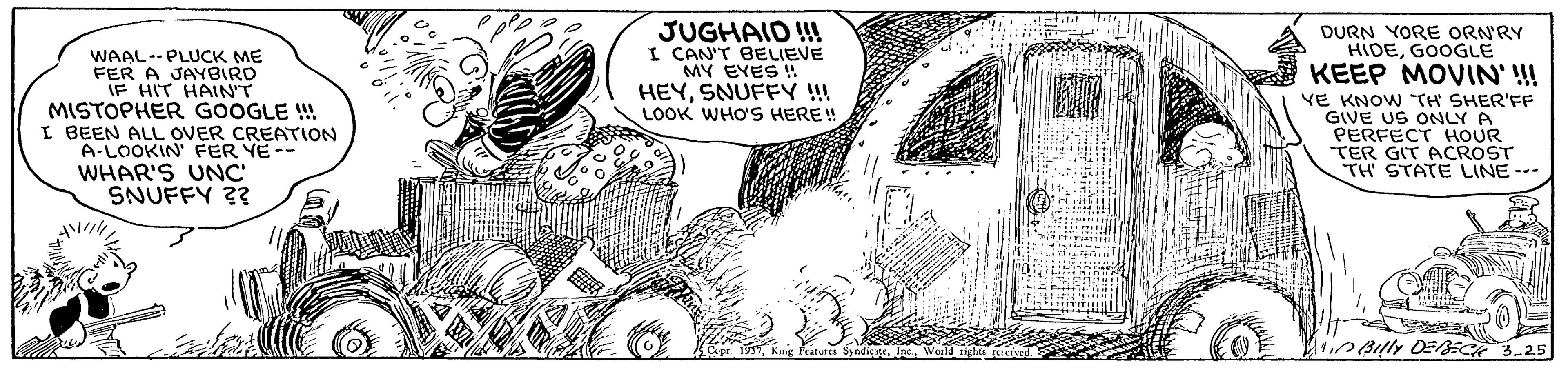Pattern OCR: JUGHAID !! I CAN'T BELIEVE MY EYES ! HEYSNUFFY !! LOOK WHO'S HERE! DURN YORE ORN'RY HIDEGOOGLE KEEP MOVIN' !! WAAL--PLUCK ME FER A JAYBIRD IF HIT HAIN'T MISTOPHER GOOGLE ! I BEEN ALL OVER CREATION A-LOOKIN FER YE-- WHAR'S UNC SNUFFY ?? VE KNOW TH SHER'FF GIVE US ONLY A PERFECT HOUR TER GIT ACROST TH STATE LINE--- ?? iyndicate?8ly OE 3-25 JUGHAID !! I CAN'T BELIEVE MY EYES ! HEYSNUFFY !! LOOK WHO'S HERE! DURN YORE ORN'RY HIDEGOOGLE KEEP MOVIN' !! WAAL--PLUCK ME FER A JAYBIRD IF HIT HAIN'T MISTOPHER GOOGLE ! I BEEN ALL OVER CREATION A-LOOKIN FER YE-- WHAR'S UNC SNUFFY ?? VE KNOW TH SHER'FF GIVE US ONLY A PERFECT HOUR TER GIT ACROST TH STATE LINE--- ?? iyndicate? 8ly OE 3-25