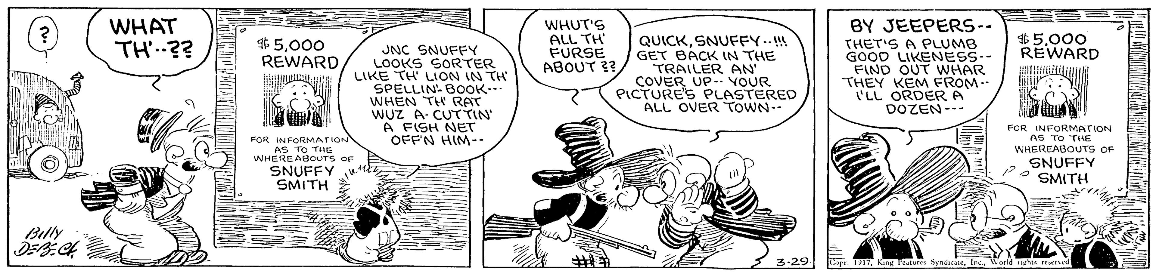 Illustration OCR: BY JEEPERS-- WHAT TH'.?? WHUT'S ALL TH FURSE ABOUT ?? QUICKSNUFFY..!! GET BACK IN THE TRAILER AN COVER UP- YOUR PICTURE'S PLASTERED ALL OVER ToWN-- $5000 REWARD000 REWARD JNC SNUFFY LOOKS SORTER LIKE TH' LION IN TH' SPELLIN- BOOK.-- WHEN TH RAT WUZ A CUTTIN A FISH NET OFFN HIM-- ?HET'S A PLUMB GOOD LIKENESS-- FIND OUT WHAR THEY KEM FROM. LL ORDER A DOZEN--- FOR INFORMATION AS TO THE WHEREABOUTrs OF FOR INFORMATION AS TO THE WHEREABOUTS OF SNUFFY w SMITH SNUFFY SMITH Billy 3-29 ? Copr. T1VWorld rghts reserved BY JEEPERS-- WHAT TH'.?? WHUT'S ALL TH FURSE ABOUT ?? QUICKSNUFFY..!! GET BACK IN THE TRAILER AN COVER UP- YOUR PICTURE'S PLASTERED ALL OVER ToWN-- $5000 REWARD000 REWARD JNC SNUFFY LOOKS SORTER LIKE TH' LION IN TH' SPELLIN- BOOK.-- WHEN TH RAT WUZ A CUTTIN A FISH NET OFFN HIM-- ? HET'S A PLUMB GOOD LIKENESS-- FIND OUT WHAR THEY KEM FROM. LL ORDER A DOZEN--- FOR INFORMATION AS TO THE WHEREABOUTrs OF FOR INFORMATION AS TO THE WHEREABOUTS OF SNUFFY w SMITH SNUFFY SMITH Billy 3-29 ? Copr. T1Kang Teatures SyndicuteVWorld rghts reserved