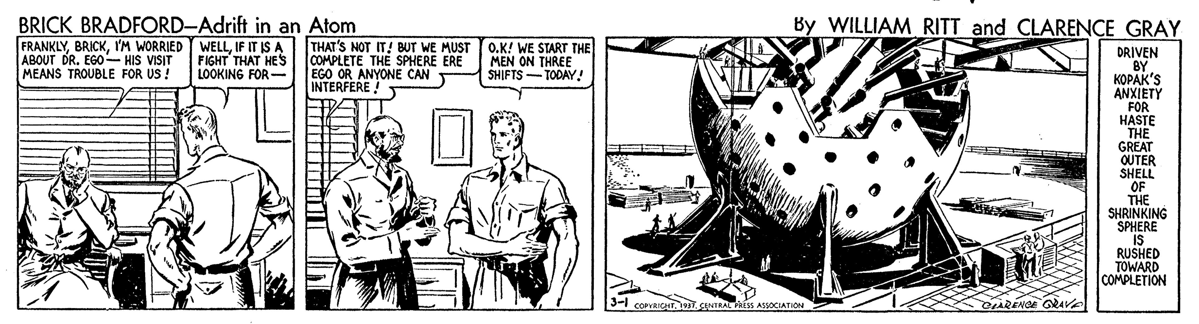 Drawing OCR: BRICK BRADFORD-Adrift in an Atom FRANKLYI'M WORRIED ABOUT DR. EGO- HIS VISIT MEANS TROUBLE FOR US ! By WILLIAM RITT and CLARENCE GRAY WELLIF IT IS A FIGHT THAT HES LOOKING FOR - THAT'S NOT IT! BUT WE MUST COMPLETE THE SPHERE ERE EGO OR ANYONE CAN INTERFERE! O.K! WE START THE MEN ON THREE SHIFTS- TODAY! DRIVEN BY KOPAK'S ANXIETY FOR HASTE THE GREAT OUTER SHELL OF THE SHRINKING SPHERE IS RUSHED TOWARD COMPLETION 3-1 COPVRICHTCENTRAL RISS ASSOCIATION RENGE GRAVA BRICK BRADFORD-Adrift in an Atom FRANKLYI'M WORRIED ABOUT DR. EGO- HIS VISIT MEANS TROUBLE FOR US ! By WILLIAM RITT and CLARENCE GRAY WELLIF IT IS A FIGHT THAT HES LOOKING FOR - THAT'S NOT IT! BUT WE MUST COMPLETE THE SPHERE ERE EGO OR ANYONE CAN INTERFERE! O.K! WE START THE MEN ON THREE SHIFTS- TODAY! DRIVEN BY KOPAK'S ANXIETY FOR HASTE THE GREAT OUTER SHELL OF THE SHRINKING SPHERE IS RUSHED TOWARD COMPLETION 3-1 COPVRICHTCENTRAL RISS ASSOCIATION RENGE GRAVA