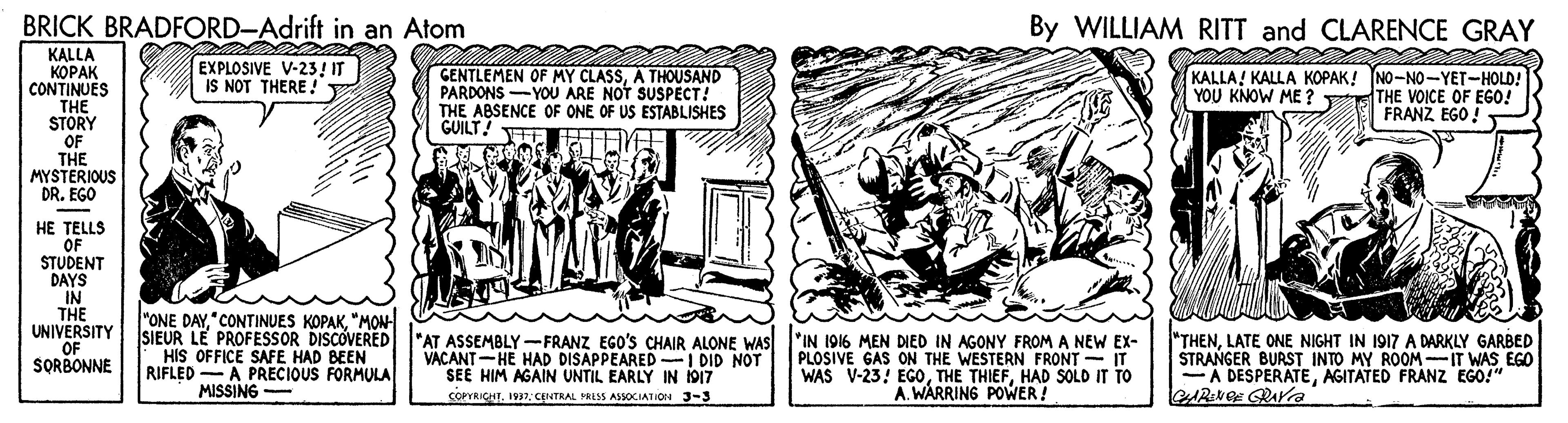 Publication OCR: BRICK BRADFORD-Adrift in an Atom By WILLIAM RITT and CLARENCE GRAY KALLA ????? EXPLOSIVE V-23! IT IS NOT THERE ! KOPAK CONTINUES THE STORY OF THE MYSTERIOUS DR. EGO GENTLEMEN OF MY CLASSA THOUSAND PARDONS -YOU ARE NOT SUSPECT! THE ABSENCE OF ONE OF US ESTABLISHES GUILT! KALLA! KALLA KOPAK! NO-NO-YET-HOLD! THE VOICE OF EGO! FRANZ EGO ! YOU KNOW ME ? HE TELLS OF STUDENT DAYS IN THE UNIVERSITY OF SORBONNE "ONE DAY"MON SIEUR LE PROFESSOR DISCOVERED "AT ASSEMBLY-FRANZ EGO's CHAIR ALONE WAS HIS OFFICE SAFE HAD BEEN RIFLED -A PRECIOUS FORMULA MISSING VACANT-HE HAD DISAPPEARED I DID NOT SEE HIM AGAIN UNTIL EARLY IN 1917 SOPYRIGHT. 1937: CINTRAL PRLSS ASSOCIATION J-3 "IN 1916 MEN DIED IN AGONY FROM A NEW EX- PLOSIVE GAS ON THE WESTERN FRONT - IT WAS V-23: EGOHAD SOLD IT TO A. WARRING POWER! "THENLATE ONE NIGHT IN 1917 A DARKLY GARBED STRANGER BURST INTO MY ROOM-IT WAS EGO -A DESPERATEAGITATED FRANZ EGO!" BRICK BRADFORD-Adrift in an Atom By WILLIAM RITT and CLARENCE GRAY KALLA ????? EXPLOSIVE V-23! IT IS NOT THERE ! KOPAK CONTINUES THE STORY OF THE MYSTERIOUS DR. EGO GENTLEMEN OF MY CLASSA THOUSAND PARDONS -YOU ARE NOT SUSPECT! THE ABSENCE OF ONE OF US ESTABLISHES GUILT! KALLA! KALLA KOPAK! NO-NO-YET-HOLD! THE VOICE OF EGO! FRANZ EGO ! YOU KNOW ME ? HE TELLS OF STUDENT DAYS IN THE UNIVERSITY OF SORBONNE "ONE DAY"CONTINUES KOPAK"MON SIEUR LE PROFESSOR DISCOVERED "AT ASSEMBLY-FRANZ EGO's CHAIR ALONE WAS HIS OFFICE SAFE HAD BEEN RIFLED -A PRECIOUS FORMULA MISSING VACANT-HE HAD DISAPPEARED I DID NOT SEE HIM AGAIN UNTIL EARLY IN 1917 SOPYRIGHT. 1937: CINTRAL PRLSS ASSOCIATION J-3 "IN 1916 MEN DIED IN AGONY FROM A NEW EX- PLOSIVE GAS ON THE WESTERN FRONT - IT WAS V-23: EGOTHE THIEFHAD SOLD IT TO A. WARRING POWER! "THENLATE ONE NIGHT IN 1917 A DARKLY GARBED STRANGER BURST INTO MY ROOM-IT WAS EGO -A DESPERATEAGITATED FRANZ EGO!"