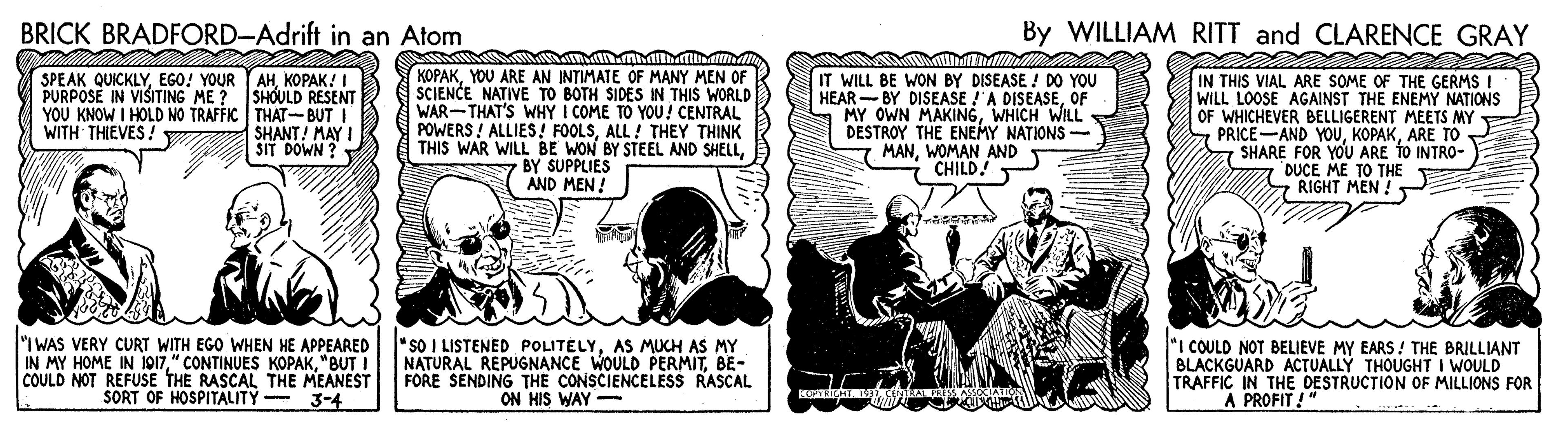 Conversation OCR: BRICK BRADFORD-Adrift in an Atom By WILLIAM RITT and CLARENCE GRAY SPEAK QUICKLYEGO! YOUR YAH. KOPAK! I ???????! PURPOSE IN VISITING ME ? SHOULD RESENT YOU KNOW I HOLD NO TRAFFIC THAT-BUT I SHANT! MAY I SIT DOWN ? KOPAKYOU ARE AN INTIMATE OF MANY MEN OF SCIENCE NATIVE TO BOTH SIDES IN THIS WORLD WAR-THAT'S WHY I COME TO YOU! CENTRAL POWERS ! ALLIES! FOOLSALL ! THEY THINK THIS WAR WILL BE WON BY STEEL AND SHELLy BY SUPPLIES AND MEN ! IT WILL BE WON BY DISEASE ! D0 YOU HEAR -BY DISEASE !'A DISEASEOF MY OWN MAKINGWHICH WILL DESTROY THE ENEMY NATIONS- MANWOMAN AND CHILD! IN THIS VIAL ARE SOME OF THE GERMS I WILL LOOSE AGAINST THE ENEMY NATIONS OF WHICHEVER BELLIGERENT MEETS MY PRICE-AND YOUARE TO 7 SHARE FOR YOU ARE tO INTRO- a DUCE ME TO THE RIGHT MEN ! WITH THIEVES ! "I WAS VERY CURT WITH EGO WHEN HE APPEARED IN MY HOME IN 1017"BUT I COULD NOT REFUSE THE RASCAL THE MEANEST SORT OF HOSPITALITY - 3-4 *sO I LISTENED POLITELYAS MUCH AS MY NATURAL REPUGNANCE WOULD PERMITBE- FORE SENDING THE CONSCIENCELESS RASCAL ON HIS WAY - "I COULD NOT BELIEVE MY EARS! THE BRILLIANT BLACKGUARD ACTUALLÝ THOUGHT I WOULD TRAFFIC IN THE DESTRUCTION OF MILLIONS FOR A PROFIT ! " BRICK BRADFORD-Adrift in an Atom By WILLIAM RITT and CLARENCE GRAY SPEAK QUICKLYEGO! YOUR YAH. KOPAK! I ???????! PURPOSE IN VISITING ME ? SHOULD RESENT YOU KNOW I HOLD NO TRAFFIC THAT-BUT I SHANT! MAY I SIT DOWN ? KOPAKYOU ARE AN INTIMATE OF MANY MEN OF SCIENCE NATIVE TO BOTH SIDES IN THIS WORLD WAR-THAT'S WHY I COME TO YOU! CENTRAL POWERS ! ALLIES! FOOLSALL ! THEY THINK THIS WAR WILL BE WON BY STEEL AND SHELLy BY SUPPLIES AND MEN ! IT WILL BE WON BY DISEASE ! D0 YOU HEAR -BY DISEASE !'A DISEASEOF MY OWN MAKINGWHICH WILL DESTROY THE ENEMY NATIONS- MANWOMAN AND CHILD! IN THIS VIAL ARE SOME OF THE GERMS I WILL LOOSE AGAINST THE ENEMY NATIONS OF WHICHEVER BELLIGERENT MEETS MY PRICE-AND YOUARE TO 7 SHARE FOR YOU ARE tO INTRO- a DUCE ME TO THE RIGHT MEN ! WITH THIEVES ! "I WAS VERY CURT WITH EGO WHEN HE APPEARED IN MY HOME IN 1017" CONTINUES KOPAK"BUT I COULD NOT REFUSE THE RASCAL THE MEANEST SORT OF HOSPITALITY - 3-4 *sO I LISTENED POLITELYAS MUCH AS MY NATURAL REPUGNANCE WOULD PERMITBE- FORE SENDING THE CONSCIENCELESS RASCAL ON HIS WAY - "I COULD NOT BELIEVE MY EARS! THE BRILLIANT BLACKGUARD ACTUALLÝ THOUGHT I WOULD TRAFFIC IN THE DESTRUCTION OF MILLIONS FOR A PROFIT ! "
