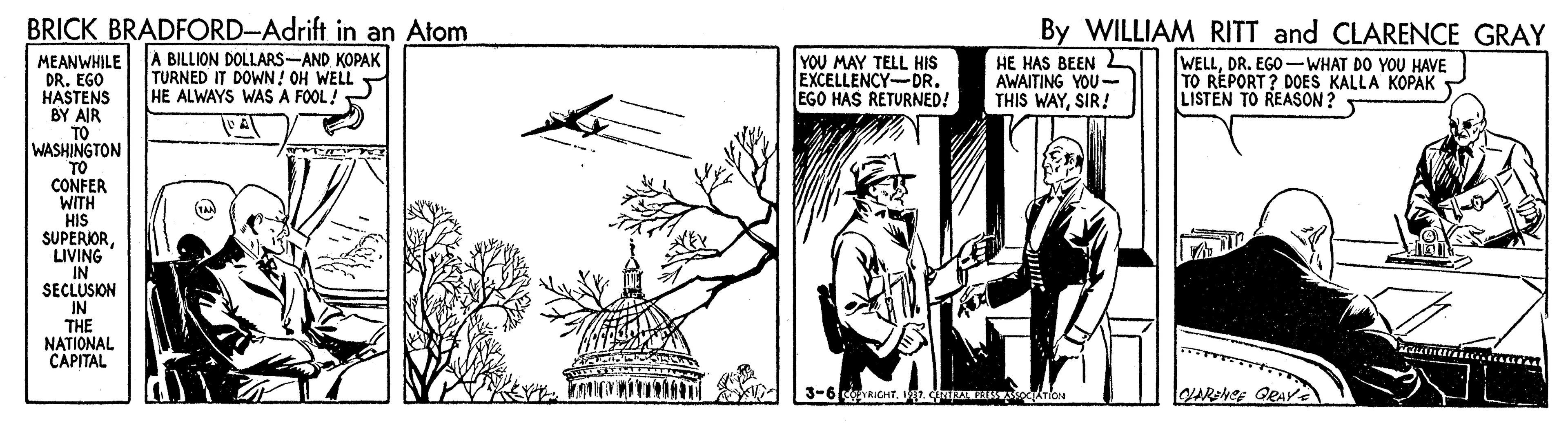 Illustration OCR: BRICK BRADFORD-Adrift in an Atom A BILLION DOLLARS-AND KOPAK TURNED IT DOWN! OH WELL HE ALWAYS WAS A FOOL! By WILLIAM RITT and CLARENCE GRAY YOU MAY TELL HIS EXCELLENCY-DR. EGO HAS RETURNED! MEANWHILE DR. EGO HASTENS BY AIR TO WASHINGTON TO CONFER WITH HIS SUPERIORLIVING IN SECLUSION IN THE NATIONAL CAPITAL HE HAS BEEN AWAITING YOU- THIS WAYSIR! WELLDR. EGO –WHAT DO YOU HAVE TO REPORT? DOES KALLA KOPAK LISTEN TO REASON ? 3-6 cRICHT. V1. nizA gATion BRICK BRADFORD-Adrift in an Atom A BILLION DOLLARS-AND KOPAK TURNED IT DOWN! OH WELL HE ALWAYS WAS A FOOL! By WILLIAM RITT and CLARENCE GRAY YOU MAY TELL HIS EXCELLENCY-DR. EGO HAS RETURNED! MEANWHILE DR. EGO HASTENS BY AIR TO WASHINGTON TO CONFER WITH HIS SUPERIORLIVING IN SECLUSION IN THE NATIONAL CAPITAL HE HAS BEEN AWAITING YOU- THIS WAYSIR! WELLDR. EGO –WHAT DO YOU HAVE TO REPORT? DOES KALLA KOPAK LISTEN TO REASON ? 3-6 cRICHT. V1. nizA gATion