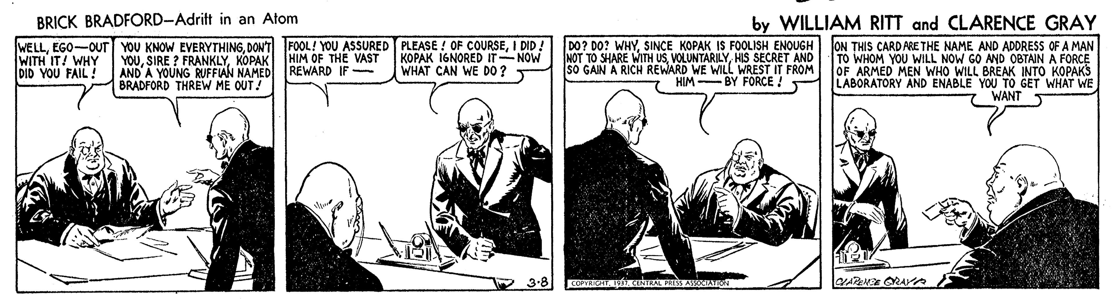 Drawing OCR: BRICK BRADFORD-Adrift in an Atom by WILLIAM RITT and CLARENCE GRAY WELLI DID: WITH IT! WHY DID YOU FAIL! YOUKOPAK HIM OF THE VAST AND'A YOUNG RUFFIAN NAMED REWARD IF - BRADFORD THREW ME OUT! KOPAK 16NORED IT NOW WHAT CAN WE DO ? DO? DO? WHYSINCE KOPAK IS FOOLISH ENOUGH ON THIS CARDARE THE NAME AND ADDRESS OF A MAN TO WHOM YOU WILL NOW GO AND OBTAIN A FORCE OF ARMED MEN WHO WILL BREAK INTO KOPAKS LABORATORY AND ENABLE YOU TO GET WHAT WE NOT TO SHARE WITH USHIS SECRET AND SO GAIN A RICH REWARD WE WILL WREST IT FROM HIM -BY FORCE ! WANT 5 3-8 BRICK BRADFORD-Adrift in an Atom by WILLIAM RITT and CLARENCE GRAY WELLEGO-OUT YOU KNOW EVERYTHINGDON'T FOOL! YOU ASSURED PLEASE ! OF COURSEI DID: WITH IT! WHY DID YOU FAIL! YOUSIRE ? FRANKLYKOPAK HIM OF THE VAST AND'A YOUNG RUFFIAN NAMED REWARD IF - BRADFORD THREW ME OUT! KOPAK 16NORED IT NOW WHAT CAN WE DO ? DO? DO? WHYSINCE KOPAK IS FOOLISH ENOUGH ON THIS CARDARE THE NAME AND ADDRESS OF A MAN TO WHOM YOU WILL NOW GO AND OBTAIN A FORCE OF ARMED MEN WHO WILL BREAK INTO KOPAKS LABORATORY AND ENABLE YOU TO GET WHAT WE NOT TO SHARE WITH USHIS SECRET AND SO GAIN A RICH REWARD WE WILL WREST IT FROM HIM -BY FORCE ! WANT 5 3-8