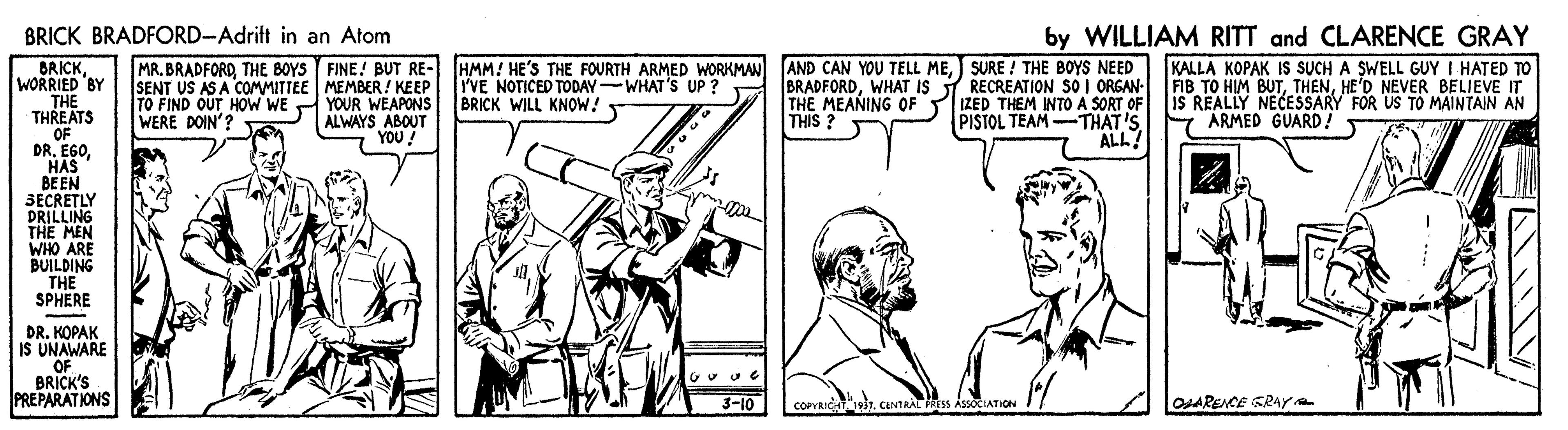 Line art OCR: BRICK BRADFORD-Adrift in an Atom by WILLIAM RITT and CLARENCE GRAY MR. BRADFORDTHE BOYS FINE! BUT RE- HMM! HE'S THE FOURTH ARMED WORKMAN BRICKWORRIED BY THE THREATS OF DR. EGOHAS BEEN 3ECRETLY DRILLING THE MEN WHO ARE BUILDING THE SPHERE AND CAN YOU TELL MESURE ! THE BOYS NEED BRADFORDWHAT IS T RECREATION SO I ORGAN- THE MEANING OF IZED THEM INTO A SORT OF PISTOL TEAM -THAT'S ALL! KALLA KOPAK IS SUCH A SWELL GUY I HATED TO FIB TO HIM BUTHE'D NEVER BELIEVE IT iS REALLY NECESSARY FOR US TO MAINTAIN AN ARMED GUARD! SENT US AS A COMMITTEE MEMBER! KEEP TO FIND OUT HOW WE YOUR WEAPONS ALWAYS ABOUT YOU! I'VE NOTICED TODAY-WHAT'S UP ? BRICK WILL KNOW! WERE DOIN'? THIS ? DR. KOPAK IS UNAWARE OF BRICK'S PREPARATIONS O 3-10 COPVRICIN itCENTRAL FRESS ASSOCIATION ARENCE SRAYe BRICK BRADFORD-Adrift in an Atom by WILLIAM RITT and CLARENCE GRAY MR. BRADFORDTHE BOYS FINE! BUT RE- HMM! HE'S THE FOURTH ARMED WORKMAN BRICKWORRIED BY THE THREATS OF DR. EGOHAS BEEN 3ECRETLY DRILLING THE MEN WHO ARE BUILDING THE SPHERE AND CAN YOU TELL MESURE ! THE BOYS NEED BRADFORDWHAT IS T RECREATION SO I ORGAN- THE MEANING OF IZED THEM INTO A SORT OF PISTOL TEAM -THAT'S ALL! KALLA KOPAK IS SUCH A SWELL GUY I HATED TO FIB TO HIM BUTHE'D NEVER BELIEVE IT iS REALLY NECESSARY FOR US TO MAINTAIN AN ARMED GUARD! SENT US AS A COMMITTEE MEMBER! KEEP TO FIND OUT HOW WE YOUR WEAPONS ALWAYS ABOUT YOU! I'VE NOTICED TODAY-WHAT'S UP ? BRICK WILL KNOW! WERE DOIN'? THIS ? DR. KOPAK IS UNAWARE OF BRICK'S PREPARATIONS O 3-10 COPVRICIN itCENTRAL FRESS ASSOCIATION ARENCE SRAYe