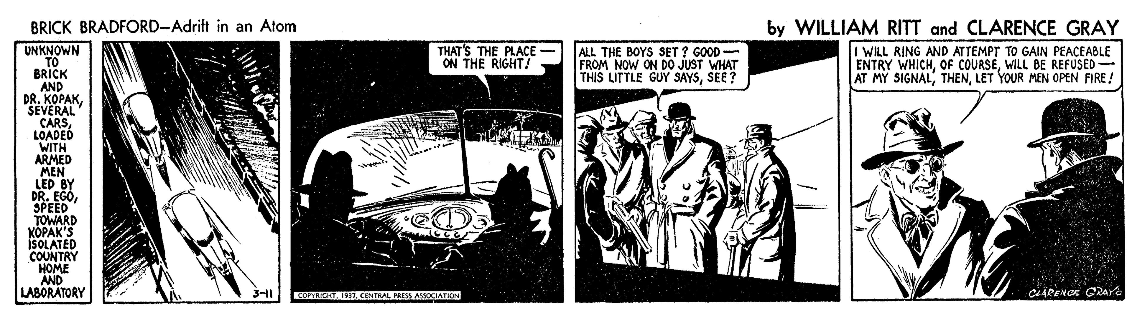Monochrome OCR: BRICK BRADFORD-Adrift in an Atom by WILLIAM RITT and CLARENCE GRAY I WILL RING AND ATTEMPT TO GAIN PEACEABLE ENTRY WHICHWILL BE REFUSED- AT MY SIGNALLET YOUR MEN OPEN FIRE! UNKNOWN TO BRICK AND DR. KOPAKSEVERAL CARSLOADED WITH ARMED MEN LED BY DR. EGOSPEED TOWARD KOPAK'S ISOLATED COUNTRY HOME AND LABORATORY THAT'S THE PLACE ON THE RIGHT! ALL THE BOYS SET ? GOOD - FROM NOW ON D0 JUST WHAT THIS LITTLE GUY SAYSSEE? COYRICHTCENTRAL PRESS ASSOCIATION ciAPENCE GRare BRICK BRADFORD-Adrift in an Atom by WILLIAM RITT and CLARENCE GRAY I WILL RING AND ATTEMPT TO GAIN PEACEABLE ENTRY WHICHOF COURSEWILL BE REFUSED- AT MY SIGNALLET YOUR MEN OPEN FIRE! UNKNOWN TO BRICK AND DR. KOPAKSEVERAL CARSLOADED WITH ARMED MEN LED BY DR. EGOSPEED TOWARD KOPAK'S ISOLATED COUNTRY HOME AND LABORATORY THAT'S THE PLACE ON THE RIGHT! ALL THE BOYS SET ? GOOD - FROM NOW ON D0 JUST WHAT THIS LITTLE GUY SAYSSEE? COYRICHTCENTRAL PRESS ASSOCIATION ciAPENCE GRare