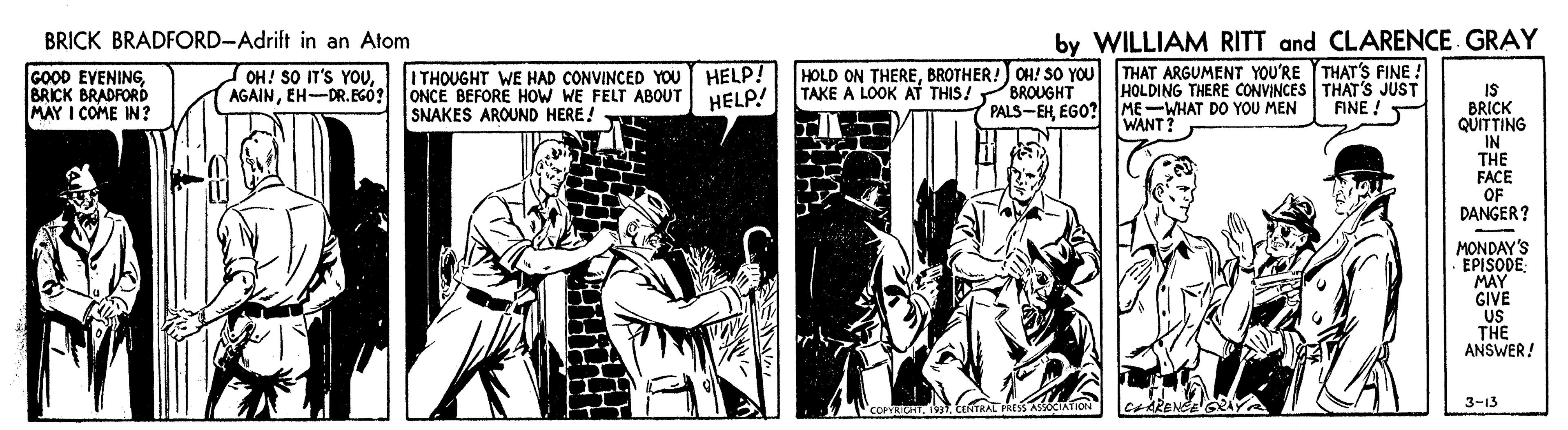 Publication OCR: by WILLIAM RITT and CLARENCE. GRAY THAT ARGUMENT YOU'RE THAT'S FINE ! HOLDING THERE CONVINCES THAT'S JUST FINE ! BRICK BRADFORD-Adrift in an Atom GOOD EVENINGBRICK BRADFORD MAY I COME IN? OH! SO IT'S YOUEH-DR.EGO? ITHOUGHT WE HAD CONVINCED YOU ONCE BEFORE HOW WE FELT ABOUT HELP! SNAKES AROUND HERE! HOLD ON THEREBROTHER! OH! SO YOU TAKE A LOOK AT THIS! HELP! BROUGHT PALS-EHEGO? ME-WHAT DO YOU MEN IS BRICK QÜITTING IN THE FACE OF DANGER? WANT MONDAY'S · EPISODE MAY GIVE US THE ANSWER! 3-13 by WILLIAM RITT and CLARENCE. GRAY THAT ARGUMENT YOU'RE THAT'S FINE ! HOLDING THERE CONVINCES THAT'S JUST FINE ! BRICK BRADFORD-Adrift in an Atom GOOD EVENINGBRICK BRADFORD MAY I COME IN? OH! SO IT'S YOUEH-DR.EGO? ITHOUGHT WE HAD CONVINCED YOU ONCE BEFORE HOW WE FELT ABOUT HELP! SNAKES AROUND HERE! HOLD ON THEREBROTHER! OH! SO YOU TAKE A LOOK AT THIS! HELP! BROUGHT PALS-EHEGO? ME-WHAT DO YOU MEN IS BRICK QÜITTING IN THE FACE OF DANGER? WANT MONDAY'S · EPISODE MAY GIVE US THE ANSWER! 3-13