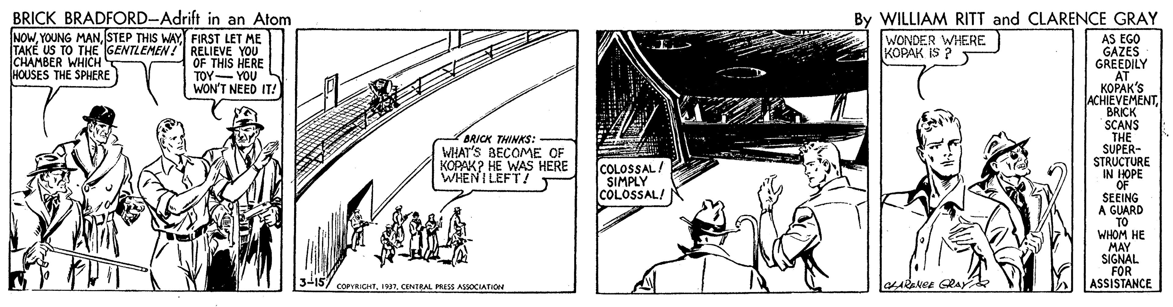 Fiction OCR: BRICK BRADFORD-Adrift in an Atom NOWSTEP THIS WAY FIRST LET ME TAKÉ US TO THE GENTLEMEN !I RELIEVE YOU OF THIS HERE TOY- YOU WON'T NEED IT! By WILLIAM RITT and CLARENCE GRAY WONDER WHERE KOPAK IS ? AS EGO GAZES GREEDILY AT ?????'S ACHIEVEMENTBRICK SCANS THE SUPER- STRUCTURE IN HOPE OF SEEING A GUARD TO WHOM HE MAY SIGNAL FOR ASSISTANCE CHAMBER WHICH HOUSES THE SPHERE BRICK THINKS: WHAT'S BECOME OF KOPAK? HE WAS HERE WHEN I LEFT! COLOSSAL SIMPLY COLOSSAL! 3-157 COPYRICHTCENTRAL PRESS ASSOCIATION CARANEE GRAY BRICK BRADFORD-Adrift in an Atom NOWYOUNG MANSTEP THIS WAY FIRST LET ME TAKÉ US TO THE GENTLEMEN !I RELIEVE YOU OF THIS HERE TOY- YOU WON'T NEED IT! By WILLIAM RITT and CLARENCE GRAY WONDER WHERE KOPAK IS ? AS EGO GAZES GREEDILY AT ?????'S ACHIEVEMENTBRICK SCANS THE SUPER- STRUCTURE IN HOPE OF SEEING A GUARD TO WHOM HE MAY SIGNAL FOR ASSISTANCE CHAMBER WHICH HOUSES THE SPHERE BRICK THINKS: WHAT'S BECOME OF KOPAK? HE WAS HERE WHEN I LEFT! COLOSSAL SIMPLY COLOSSAL! 3-157 COPYRICHTCENTRAL PRESS ASSOCIATION CARANEE GRAY