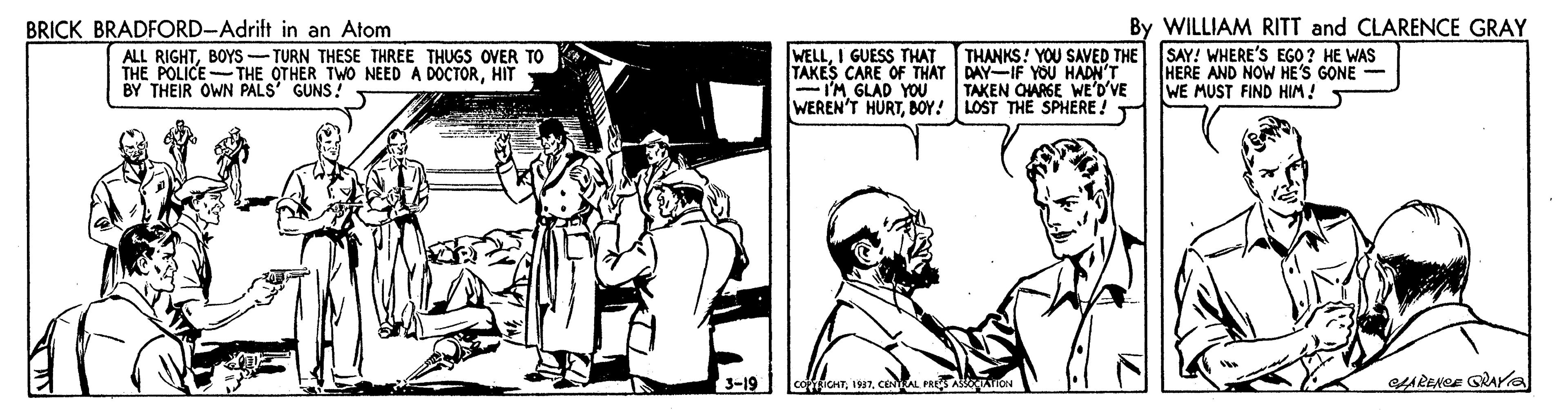 Conversation OCR: BRICK BRADFORD-Adrift in an Atom By WILLIAM RITT and CLARENCE GRAY WELLI GUESS THAT TAKES CARE OF THAT DAY-IF YOU HADN'T -I'MGLAD YOU WEREN'T HURTBOY! LOST THE SPHERE! SAY! WHERE'S EGO ? HE WAS HERE AND NOW HE'S GONE - WE MUST FIND HIM! T THANKS! YOU SAVED THE ALL RIGHTBOYS -TURN THESE THREE THUGS OVER TO THE POLICE-THE OTHER TWO NEED A DOCTORHIT BY THEIR OWN PALS' GUNS. TAKEN OHARGE WE'D'VE 3-19 hCENAL PRE ASION ARENGE GRAra BRICK BRADFORD-Adrift in an Atom By WILLIAM RITT and CLARENCE GRAY WELLI GUESS THAT TAKES CARE OF THAT DAY-IF YOU HADN'T -I'MGLAD YOU WEREN'T HURTBOY! LOST THE SPHERE! SAY! WHERE'S EGO ? HE WAS HERE AND NOW HE'S GONE - WE MUST FIND HIM! T THANKS! YOU SAVED THE ALL RIGHTBOYS -TURN THESE THREE THUGS OVER TO THE POLICE-THE OTHER TWO NEED A DOCTORHIT BY THEIR OWN PALS' GUNS. TAKEN OHARGE WE'D'VE 3-19 hCENAL PRE ASION ARENGE GRAra
