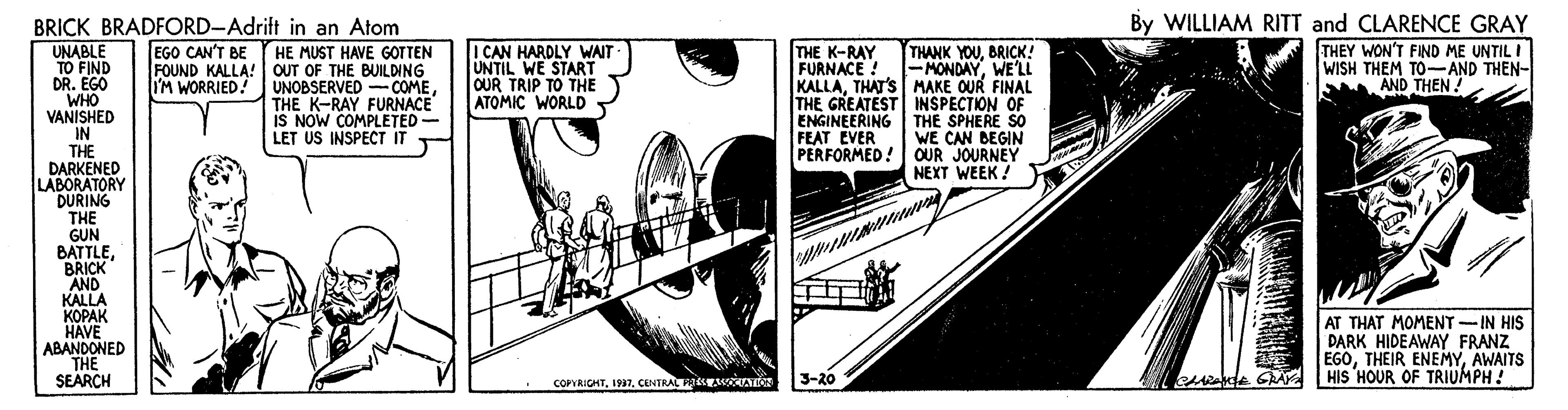 Automotive wheel system OCR: BRICK BRADFORD-Adrift in an Atom By WILLIAM RITT and CLARENCE GRAY I CAN HARDLY WAIT UNTIL WE START OUR TRIP TO THE ATOMIC WORLD THEY WON'T FIND ME UNTIL I WISH THEM TO-AND THEN- AND THEN ! UNABLE TO FIND DR. EGO WHO VANISHED IN THE DARKENED LABORATORY DURING THE GUN BATTLEBRICK AND KALLA KOPAK HAVE ABANDONED THE SEARCH EGO CAN'T BE THANK YOUBRICK! -MONDAYWE'LL KALLATHAT'S MAKE OUR FINAL THE GREATEST INSPECTION OF ENGINEERING THE SPHERE SO WE CAN DEGIN PERFORMED! OUR JOURNEY NEXT WEEK! THE K-RAY FURNACE ! HE MUST HAVE GOTTEN FOUND KALLA! OUT OF THE BUILDING UNOBSERVED -COMETHE K-RAY FURNACE IS NOW COMPLETED LET US INSPECT IT I'M WORRIED! M FEAT EVER AT THAT MOMENT-IN HIS DARK HIDEAWAY FRANZ EGOAWAITS HIS HOUR OF TRIUMPH! • COPVRIOHTCENTRALEMAT 3-20 BRICK BRADFORD-Adrift in an Atom By WILLIAM RITT and CLARENCE GRAY I CAN HARDLY WAIT UNTIL WE START OUR TRIP TO THE ATOMIC WORLD THEY WON'T FIND ME UNTIL I WISH THEM TO-AND THEN- AND THEN ! UNABLE TO FIND DR. EGO WHO VANISHED IN THE DARKENED LABORATORY DURING THE GUN BATTLEBRICK AND KALLA KOPAK HAVE ABANDONED THE SEARCH EGO CAN'T BE THANK YOUBRICK! -MONDAYWE'LL KALLATHAT'S MAKE OUR FINAL THE GREATEST INSPECTION OF ENGINEERING THE SPHERE SO WE CAN DEGIN PERFORMED! OUR JOURNEY NEXT WEEK! THE K-RAY FURNACE ! HE MUST HAVE GOTTEN FOUND KALLA! OUT OF THE BUILDING UNOBSERVED -COMETHE K-RAY FURNACE IS NOW COMPLETED LET US INSPECT IT I'M WORRIED! M FEAT EVER AT THAT MOMENT-IN HIS DARK HIDEAWAY FRANZ EGOTHEIR ENEMYAWAITS HIS HOUR OF TRIUMPH! • COPVRIOHTCENTRALEMAT 3-20