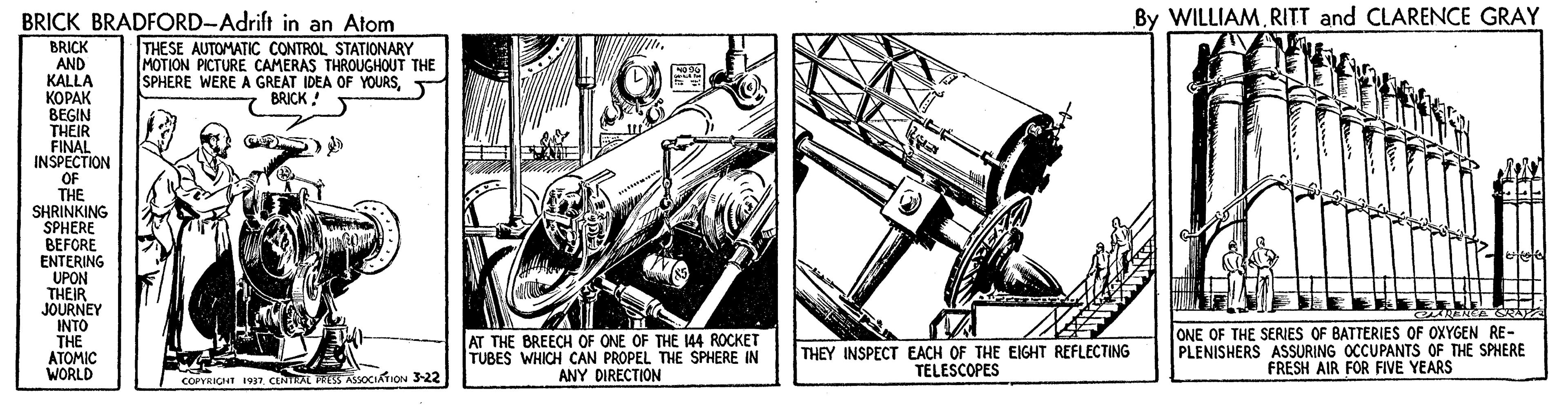 Drawing OCR: BRICK BRADFORD-Adrift in an Atom By WILLIAMRITT and CLARENCE GRAY BRICK AND KALLA KOPAK BEGIN THEIR FINAL INSPECTION OF THE SHRINKING SPHERE BEFORE ENTERING UPON THEIR JOURNEY INTO THE ATOMIC WORLD THESE AUTOMATIC CONTROL STATIONARY MOTION PICTURE CAMERAS THROUGHOUT THE SPHERE WERE A GREAT IDEA OF YOURSBRICK ! AT THE BREECH OF ONE OF THE 144 ROCKET TUBES WHICH CAN PROPEL THE SPHERE IN ANY DIRECTION THEY INSPECT EACH OF THE EIGHT REFLECTING TELESCOPES ONE OF THE SERIES OF BATTERIES OF OXYGEN RE- PLENISHERS ASSURING OCCUPANTS OF THE SPHERE FRESH AIR FOR FIVE YEARS COPYRIGHT 937CENTRAL FRESS ASSOCIATION 3-22 BRICK BRADFORD-Adrift in an Atom By WILLIAMRITT and CLARENCE GRAY BRICK AND KALLA KOPAK BEGIN THEIR FINAL INSPECTION OF THE SHRINKING SPHERE BEFORE ENTERING UPON THEIR JOURNEY INTO THE ATOMIC WORLD THESE AUTOMATIC CONTROL STATIONARY MOTION PICTURE CAMERAS THROUGHOUT THE SPHERE WERE A GREAT IDEA OF YOURSBRICK ! AT THE BREECH OF ONE OF THE 144 ROCKET TUBES WHICH CAN PROPEL THE SPHERE IN ANY DIRECTION THEY INSPECT EACH OF THE EIGHT REFLECTING TELESCOPES ONE OF THE SERIES OF BATTERIES OF OXYGEN RE- PLENISHERS ASSURING OCCUPANTS OF THE SPHERE FRESH AIR FOR FIVE YEARS COPYRIGHT 937CENTRAL FRESS ASSOCIATION 3-22