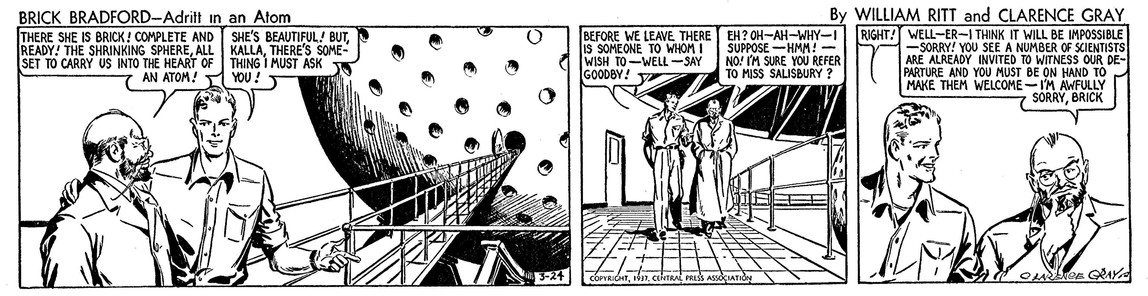 Illustration OCR: BRICK BRADFORD-Adritt in an Atom THERE SHE IS BRICK! COMPLETE AND READY! THE SHRINKING SPHERETHERE'S SOME- SET TO CARRY US INTO THE HEART OF THING I MUST ASK By WILLIAM RITT and CLARENCE GRAY BEFORE WE LEAVE THERE EH? OH-AH-WHY-I RIGHT! WELL-ER-I THINK IT WILL BE IMPOSSIBLE -SORRY! YOU SEE A NUMBER OF SCIENTISTS ARE ALREADY INVITED TO WITNESS OUR DE- PARTURE AND YOU MUST BE ON HAND TO MAKE THEM WELCOME-I'M AWFULLY SORRYBRICK SHE'S BEAUTIFUL! BUTIs SOMEONE TO WHOM I WISH TO-WELL-SAY GOODBY! V SUPPOSE -HMM! - NO! IM SURE YOU REFER TO MISS SALISBURY ? AN ATOM! YOU! 3-24 BRICK BRADFORD-Adritt in an Atom THERE SHE IS BRICK! COMPLETE AND READY! THE SHRINKING SPHEREALL KALLATHERE'S SOME- SET TO CARRY US INTO THE HEART OF THING I MUST ASK By WILLIAM RITT and CLARENCE GRAY BEFORE WE LEAVE THERE EH? OH-AH-WHY-I RIGHT! WELL-ER-I THINK IT WILL BE IMPOSSIBLE -SORRY! YOU SEE A NUMBER OF SCIENTISTS ARE ALREADY INVITED TO WITNESS OUR DE- PARTURE AND YOU MUST BE ON HAND TO MAKE THEM WELCOME-I'M AWFULLY SORRYBRICK SHE'S BEAUTIFUL! BUTIs SOMEONE TO WHOM I WISH TO-WELL-SAY GOODBY! V SUPPOSE -HMM! - NO! IM SURE YOU REFER TO MISS SALISBURY ? AN ATOM! YOU! 3-24