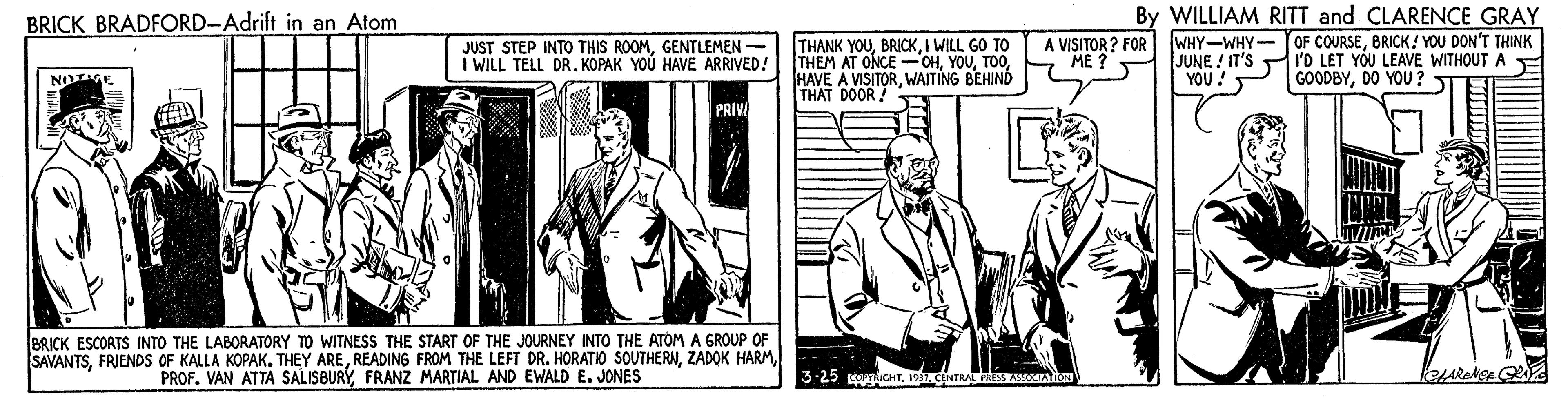 Illustration OCR: By WILLIAM RITT and CLARENCE GRAY WHY-WHY- OF COURSEBRICK! YOU DON'T THINK I'O LET YOU LEAVE WITHOUT A GOODBYDO YOU ? BRICK BRADFORD-Adrift in an Atom JUST STEP INTO THIS ROOMGENTLEMEN I WILL TELL DR. KOPAK YOU HAVE ARRIVED! THANK YOUI WILL GO TO THEM AT ONCE -OHWAITING BEHIND THAT DOOR ! A VISITOR ? FOR ?? ? JUNE ! IT'S YOU! PRIV BRICK ESCORTS INTO THE LABORATORY TO WITNESS THE START OF THE JOURNEY INTO THE ATOM A GROUP OF SAVANTSFRANZ MARTIAL AND EWALD E. JONES -- - 3-25 RICHT19 CINTRAL S AAON By WILLIAM RITT and CLARENCE GRAY WHY-WHY- OF COURSEBRICK! YOU DON'T THINK I'O LET YOU LEAVE WITHOUT A GOODBYDO YOU ? BRICK BRADFORD-Adrift in an Atom JUST STEP INTO THIS ROOMGENTLEMEN I WILL TELL DR. KOPAK YOU HAVE ARRIVED! THANK YOUI WILL GO TO THEM AT ONCE -OHHAVE A VISITORWAITING BEHIND THAT DOOR ! A VISITOR ? FOR ?? ? JUNE ! IT'S YOU! PRIV BRICK ESCORTS INTO THE LABORATORY TO WITNESS THE START OF THE JOURNEY INTO THE ATOM A GROUP OF SAVANTSFRIENDS OF KALLA KOPAK. THEY AREREADING FROM THE LEFT DR. HORATIO SOUTHERNZADOK HARMPROF. VAN ATTA SALISBURYFRANZ MARTIAL AND EWALD E. JONES -- - 3-25 RICHT19 CINTRAL S AAON