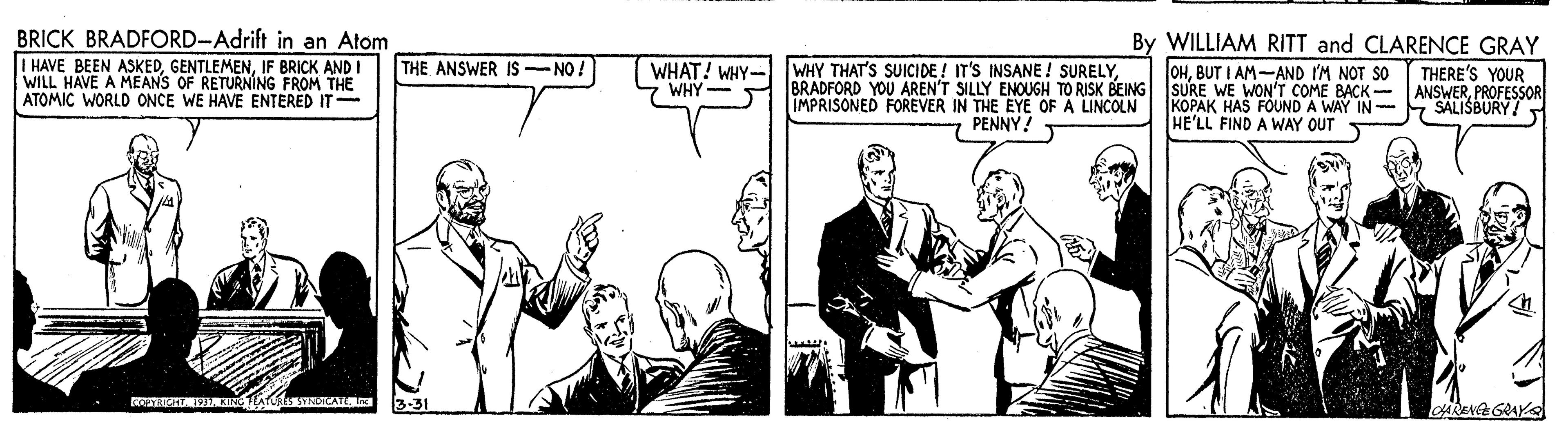 Line OCR: BRICK BRADFORD-Adrift in an Atom I HAVE BEEN ASKEDIF BRICK AND I WILL HAVE A MEANS OF RETURNING FROM THE ATOMIC WORLD ONCE WE HAVE ENTERED IT By WILLIAM RITT and CLARENCE GRAY OHBUT I AM-AND I'M NOT SO THE ANSWER IS -NO A WHAT! WHY- WHY - WHY THAT'S SUICIDE ! IT'S INSANE ! SURELY. THERE'S YOUR BRADFORD YOU AREN'T SILLY ENOUGH TO RISK BEING ISURE WE WON'T COME BACK- ANSWERPROFESSOR KOPAK HAS FOUND A WAY IN- SALISBURY! IMPRISONED FOREVER IN THE EYE OF A LINCOLN PENNY! HE'LL FIND A WAY OUT 3-31 CARENA GRAY BRICK BRADFORD-Adrift in an Atom I HAVE BEEN ASKEDIF BRICK AND I WILL HAVE A MEANS OF RETURNING FROM THE ATOMIC WORLD ONCE WE HAVE ENTERED IT By WILLIAM RITT and CLARENCE GRAY OHBUT I AM-AND I'M NOT SO THE ANSWER IS -NO A WHAT! WHY- WHY - WHY THAT'S SUICIDE ! IT'S INSANE ! SURELY. THERE'S YOUR BRADFORD YOU AREN'T SILLY ENOUGH TO RISK BEING ISURE WE WON'T COME BACK- ANSWERPROFESSOR KOPAK HAS FOUND A WAY IN- SALISBURY! IMPRISONED FOREVER IN THE EYE OF A LINCOLN PENNY! HE'LL FIND A WAY OUT 3-31 CARENA GRAY