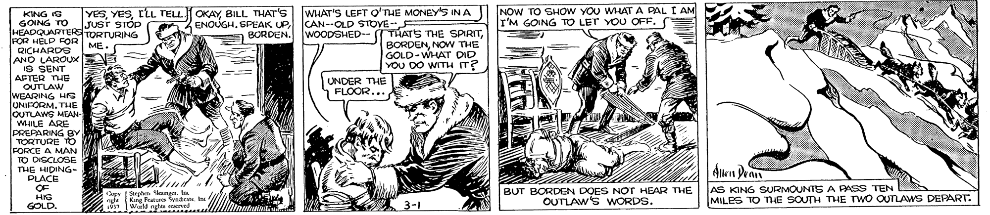 Art OCR: KING IG GOING TO IJust STÓP HEADQUARTERS TORTURING FOR HELD FOR ME. YeSBILL THAT's ENOUGHBORDEN. WHAT'S LEFT O'THE MONEYS IN A CAN--OLD STOYE WOODSHED-- -NOW THE GOLD-WHAT DID YOU DO WITH IT? NOW TO SHOW YOU WHAT A PAL I AM r'M GOING TO LET YOU OFF. QICHARDS ANO LAROUX IS SENT AFTER THE OUTLAW WEARING Hrs UNIFORM. THE OUTLAWS MEAN- WHILE ARE PREPARING BY TORTURE FORCE A MAN TO DISCLOSE THE HIDING- PLACE UNDER THE FLOOR... Alken Dean OF HIG GOLD. Capy | Sorph eunge. Im ngfe Kng Praturea SyndcateIn World nghta ecerved BUT BORDEN DOES NOT HEAR THE OUTLAW'S WORDS. AS KING SURMOUNTS A PASS TEN MILES TO THE SOUTH THE TWO OUTLAWS DEPART. 3-1 KING IG GOING TO IJust STÓP HEADQUARTERS TORTURING FOR HELD FOR ME. YeSLLL TELL.1 OKAYBILL THAT's ENOUGHSPEAK UPBORDEN. WHAT'S LEFT O'THE MONEYS IN A CAN--OLD STOYE WOODSHED-- -THATS THE SPIRITNOW THE GOLD-WHAT DID YOU DO WITH IT? NOW TO SHOW YOU WHAT A PAL I AM r'M GOING TO LET YOU OFF. QICHARDS ANO LAROUX IS SENT AFTER THE OUTLAW WEARING Hrs UNIFORM. THE OUTLAWS MEAN- WHILE ARE PREPARING BY TORTURE FORCE A MAN TO DISCLOSE THE HIDING- PLACE UNDER THE FLOOR... Alken Dean OF HIG GOLD. Capy | Sorph eunge. Im ngfe Kng Praturea SyndcateIn World nghta ecerved BUT BORDEN DOES NOT HEAR THE OUTLAW'S WORDS. AS KING SURMOUNTS A PASS TEN MILES TO THE SOUTH THE TWO OUTLAWS DEPART. 3-1