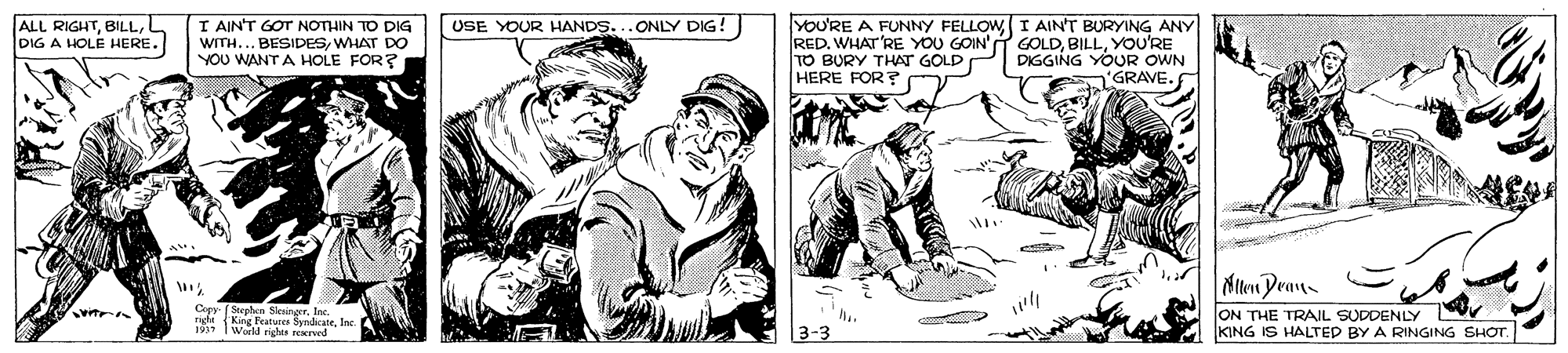 Line art OCR: ALL RIGHTDIG A HOLE HERE. I AIN'T GOT NOTHIN TO DIG WITH... BESIDESWHAT DO YOU WANT A HOLE FOR? YOU'RE A FUNNY FELLOWI AINT BURYING ANY RED. WHAT'RE YOU GOIN' GOLDYOU'RE TO BURY THAT GOLD HERE FOR? USE YOUR HANDS...ONLY DIG! DIGGING YOUR OWN 'GRAVE.. Niten Pran ON THE TRAIL SUDDENLY KING IS HALTED BY A RINGING SHOT. Core Lay Stephen SlesingerIne.. Woeld rights rexcrved ALL RIGHTDIG A HOLE HERE. I AIN'T GOT NOTHIN TO DIG WITH... BESIDESWHAT DO YOU WANT A HOLE FOR? YOU'RE A FUNNY FELLOWI AINT BURYING ANY RED. WHAT'RE YOU GOIN' GOLDYOU'RE TO BURY THAT GOLD HERE FOR? USE YOUR HANDS...ONLY DIG! DIGGING YOUR OWN 'GRAVE.. Niten Pran ON THE TRAIL SUDDENLY KING IS HALTED BY A RINGING SHOT. Core Lay Stephen SlesingerIne.. Woeld rights rexcrved