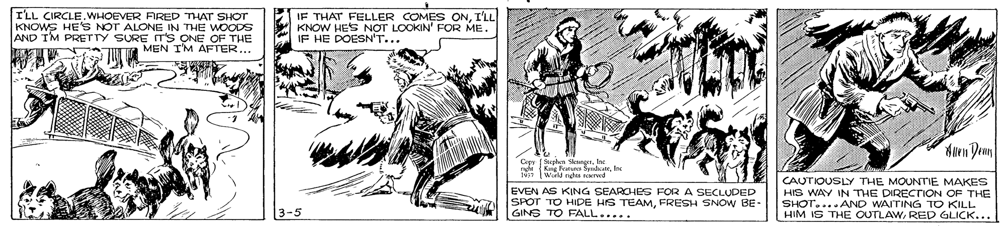 Illustration OCR: I'LL CIRCLE.WHOEVER FRED THAT SHOT KNOWS HE'S NOT ALONE IN THE WOODS AND TM PRETTY SURE IT'S ONE OF THE MEN I'M AFTER... IF THAT FELLER COMES ONI'LL KNOW HES NOT LOOKIN' FOR ME. IF HE DOESN'T... Muen Denn Copy Seplen SkangetInc ghi (Kng Features SyudcateInc [World nghs reerved EVEN AS KING SEARCHES FOR A SECLUDED SPOT TO HIDE HS TEAMFRESH SNOW BE- GINS TO FALL..... CAUTIOUSLY THE MOUNTIE MAKES HIS WAY IN THE DIRECTION OF THE SHOT....AND WAITING TO KILL HIM IS THE OUTLAWRED GLICK... I'LL CIRCLE.WHOEVER FRED THAT SHOT KNOWS HE'S NOT ALONE IN THE WOODS AND TM PRETTY SURE IT'S ONE OF THE MEN I'M AFTER... IF THAT FELLER COMES ONI'LL KNOW HES NOT LOOKIN' FOR ME. IF HE DOESN'T... Muen Denn Copy Seplen SkangetInc ghi (Kng Features SyudcateInc [World nghs reerved EVEN AS KING SEARCHES FOR A SECLUDED SPOT TO HIDE HS TEAMFRESH SNOW BE- GINS TO FALL..... CAUTIOUSLY THE MOUNTIE MAKES HIS WAY IN THE DIRECTION OF THE SHOT....AND WAITING TO KILL HIM IS THE OUTLAWRED GLICK...