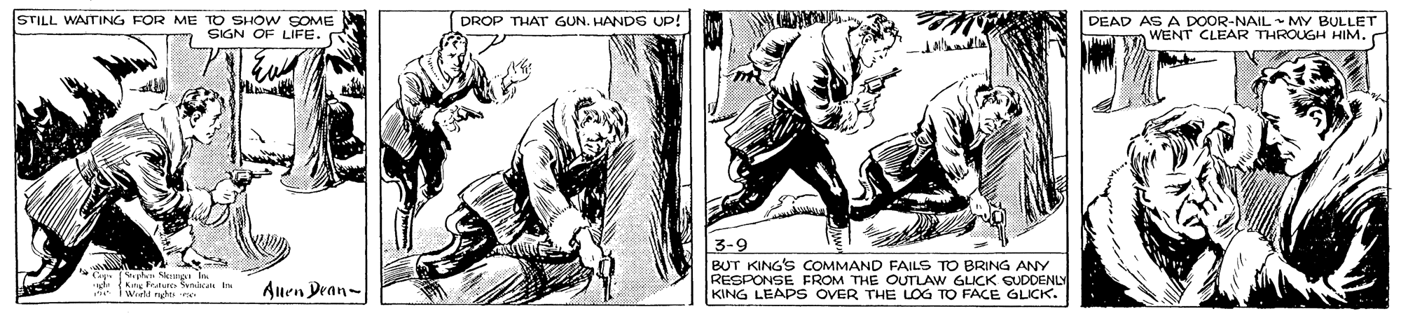 Illustration OCR: STILL WASTING FOR ME TO SHOW SOME SIGN OF LIFE. DROP THAT GUN. HAND6 UP! DEAD AS A DOOR-NAIL MY BULLET WENT CLEAR THROUGH HIM. 3-9 BUT KING'S COMMAND FAILS TO BRING ANY RESPONSE FROM THE OULAW GLICK SUDDENLY KING LEAPS OVER THE LOG TO FACE GLICK. i Worl hkn In Auen Dean- STILL WASTING FOR ME TO SHOW SOME SIGN OF LIFE. DROP THAT GUN. HAND6 UP! DEAD AS A DOOR-NAIL MY BULLET WENT CLEAR THROUGH HIM. 3-9 BUT KING'S COMMAND FAILS TO BRING ANY RESPONSE FROM THE OULAW GLICK SUDDENLY KING LEAPS OVER THE LOG TO FACE GLICK. i Worl hkn In Auen Dean-